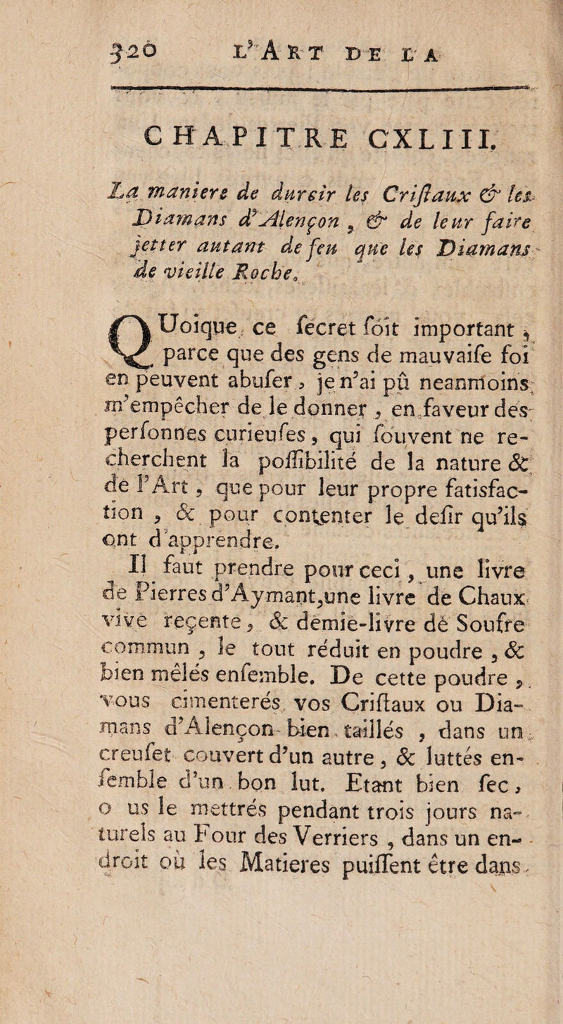 CHAPITRE CXLUI; La maniéré de durcir les Criflaux &amp; les Diamans d^Lîlençon 9 &amp; de leur faire jetter autant de feu que Us Diamans ide vieille Loche, QUoique ; ce fecret foit important, parce que des gens de mauvaife foi en peuvent abuferje n’ai pu neanmoins m’empêcher de le donner , en faveur des- perfonnes cuneufes , qui /ou,vent ne re¬ cherchent la poüibilité de la nature Sc de î Art, que pour leur propre fatisfac- tion , Sc pour contenter le defir qu’ils ont d apprendre. IJ _ Iaut prendre pour ceci, une livre cie pierres d’Aymant,une livre de Chaux vive reçente, Sc demie-livre de Soufre commun , le tout réduit en poudre , Sc bien mêlés enfemble. De cette poudre 5 vous cimenterés vos Criflaux ou Dia- mans d’Alençon-bien, taillés , dans un; crenfet couvert d’un autre, &amp; luttes en¬ semble d’un bon lut. Etant bien fec, o us le mettrés pendant trois jours na¬ turels au l'our des Verriers , dans un en¬ droit où les Matières puiffent être dans.