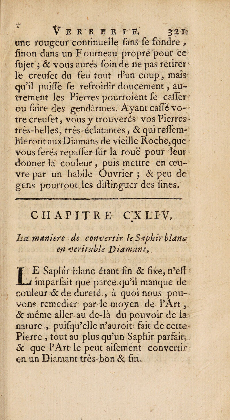 une rongeur continuelle fans fe fondre * finon dans un F ourneau propre pour ce fujet ; Sc vous aurés foin de ne pas retires^ îe creufet du feu tout d’un coup, mais qu’il puiffe fe refroidir doucement, au¬ trement les Pierres pourroient fe caffer ou faire des gendarmes. Ayant cafïe vo¬ tre creufet, vous y trouverés vos Pierres- très-belles, très-éclatantes, & qui reffem- bleront auxDiamans de vieille Roche,que vous ferés repaîTer fur la roue pour leur donner la' couleur , puis mettre en œu¬ vre par un habile Ouvrier ; & peu de gens pourront les diftinguer des fines. ^■—1. .Wfli.l ■ 1 ■ I) , , ..... . - ‘ --«w CHAPITRE CIL IV. w ha maniéré de convertir le Saphir blatte en véritable Diamant, LE Saphir blanc étant fin ôc fixe, n’efî imparfait que parce, qu’il manque de couleur ôc de dureté , à quoi nous pou¬ vons remedier par le moyen de l’Art 5 ôc même aller au de-là du pouvoir de la nature 3 puifqu’elle n’auroit fait de cette Pierre , tout au plus qu’un Saphir parfait) ôc que l’Art le peut aifement convertir en un Diamant très-bon Ôc fin.