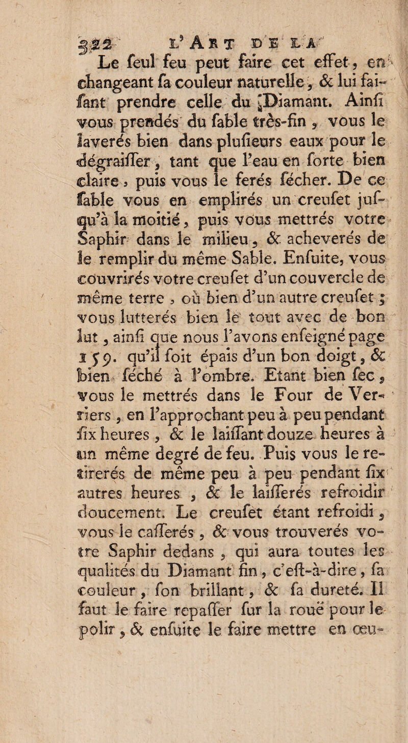 ÿ0£-' l’ÂRT DEL A'1 Le feul feu peut faire cet effet, en changeant fa couleur naturelle, & lui fai- fant prendre celle du jDiamant. Ainfî vous prendés du fable très-fin , vous le laverés bien dans plufieurs eaux pour le dégraiffer, tant que l’eau en forte bien claire 5 puis vous le ferés fécher. De ce fable vous en emplirés un creufet juf~ qu’à la moitié, puis vous mettrés votre Saphir dans le milieu, Si acheverés de le remplir du même Sable. Enfuite, vous eouvrirés votre creufet d’un couvercle de même terre , où bien d’un autre creufet | vous lutterés bien le tout avec de bon lut, ainfi que nous l’avons enfeignépage 1S9' f°it épais d’un bon doigt, Sc bien féché à l’ombre. Etant bien fec 9 vous le mettrés dans le Four de Ver-* riers , en l’approchant peu à peu pendant fix heures, & le laiffantdouze heures à un même degré de feu. Puis vous le re- firerés de même peu à peu pendant fix autres heures , Sc le îaififerés refroidir doucement. Le creufet étant refroidi, vous le cafferés, Sc vous trouverés vo~ tre Saphir dedans , qui aura toutes les qualités du Diamant fin , c efi>à~dire, fa couleur, fon brillant, Sc fa dureté. Il faut le faire repaffer fur la roué pour le polir 9 6c enfuite le faire mettre en ceu*