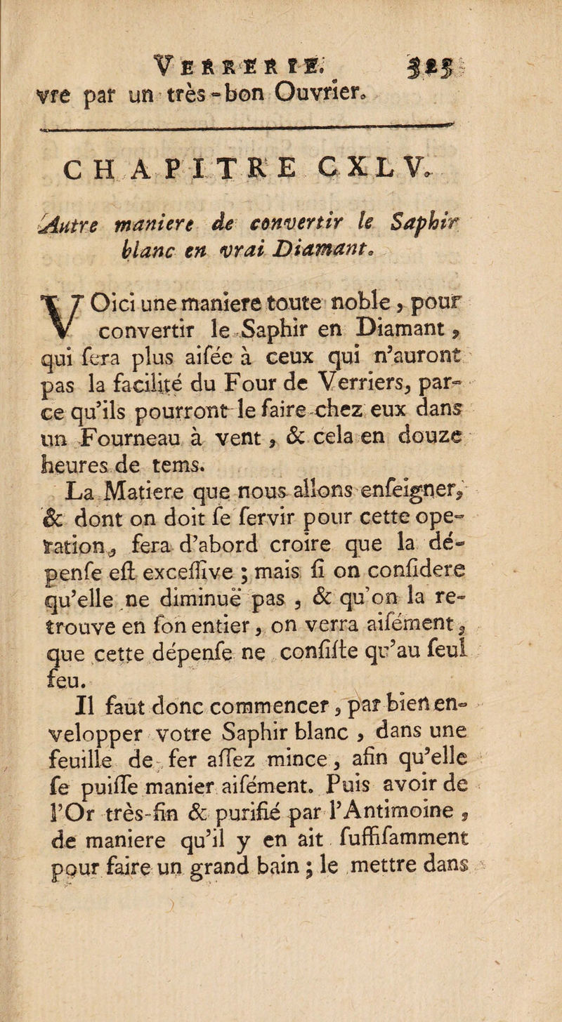 V E ËÜ Ê VÉi Vfe par un très « bon Ouvrier* C H A P I T R E C XL V.- iAutre maniéré de convertir le Saphir blanc en vrai Diamant* VOici une maniéré toute noble 5 pour convertir le Saphir en Diamant, qui fera plus ai fée à ceux qui n’auront pas la facilité du Four de Verriers., par¬ ce qu’ils pourront le faire chez eux dans un Fourneau à vent, &amp; cela en douze heures de tems. La Matière que nous, allons enfelgner., &amp; dont on doit fe fervir pour cette ope¬ ration d fera d’abord croire que la dé- penfe efï exceflîve ; mais fi on confidere qu’elle ne diminue pas 3 &amp; qu’on la re¬ trouve en fon entier 3 on verra aifément 9 que cette feu. Il faut donc commencer 3 par-bien en¬ velopper votre Saphir blanc * dans une feuille de fer allez mince 3 afin qu’elle fe puifTe manier aifément. Puis avoir de de maniéré qu’il y en ait fuffifamment pour faire un grand bain ; le mettre dans dépenfe ne confifte qu’au feui