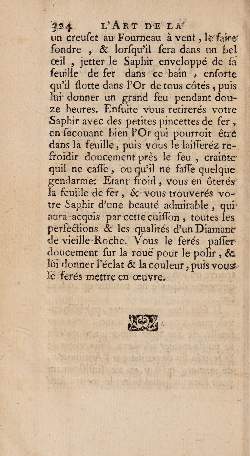 un creufeî au Fourneau à vent , le faire' fondre , & lorfqu’il fera dans un bel œil , jetter le Saphir enveloppé de fa feuille de fer dans ce bain , enforte qu’il flotte dans l’Or de tous côtés , puis lui donner un grand feu ' pendant doi> ze heures. Enfuite vous retirerés votre Saphir avec des petites pincettes de fer , en fecouant bien l’Or qui pourroit êtrè dans la feuille, puis vous le îaifferéz re¬ froidir doucement près le feu , crainte* quil ne caffe , ou qu’il ne faite quelque gendarme. Etant froid > vous en ôterés la feuille de fer, 3c vous trouverés vo¬ tre Saphir d’une beauté admirable , qui- aura acquis par cette cuiffon , toutes les perfections 3c les qualités d’un Diamant dé vieille Roche. Vous le ferés pafter doucement fur la roue pour le polir, 3& lui donner l’éclat 3c la couleur 9 puis vous- le ferés mettre en œuvre.