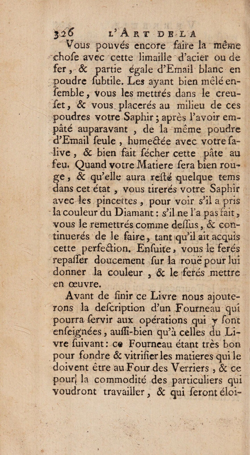 liS LvÂRf DELA Vous pouvés encore faire la même chofe avec cette limaille'd’acier ou de fer, 6c partie égale d’Email blanc en poudre fubtile. Les ayant bien mêlé en- femble, vous les mettrés dans le creu- iet, Sc vous placerés au milieu de ces poudres votre Saphir ; après l’avoir em¬ pâté auparavant , de la même poudre d’Email feule , humedée avec votre fa- live, 6c bien fait fécher cette pâte au feu. Quand votre Matière fera bien rou¬ ge , 6c qu’elle aura relié quelque terris dans cet état , vous tirerés votre Saphir avec les pincettes , pour voir s’il a pris la couleur du Diamant : s’il ne Ta pas fait , vous le remettrés comme deffus, Sc con- tinuerés de le faire, tant qu’il ait acquis cette perfedion. Enfuke, vous le ferés repaifer doucement fur la roue pour lui donner la couleur , 6c le ferés mettre en oeuvre. Avant de finir ce Livre nous ajoute¬ rons la defcription d’un Fourneau qui pourra fervir aux opérations qui y font enfeignées, aufîi-bien qu’à celles du Li¬ vre fuivant: c« Fourneau étant très bon pour fondre 6c vitrifier les matières qui le doivent être au Four des Verriers , 6c ce pour| la commodité des particuliers qui voudront travailler, 6c qui ferontéloi-