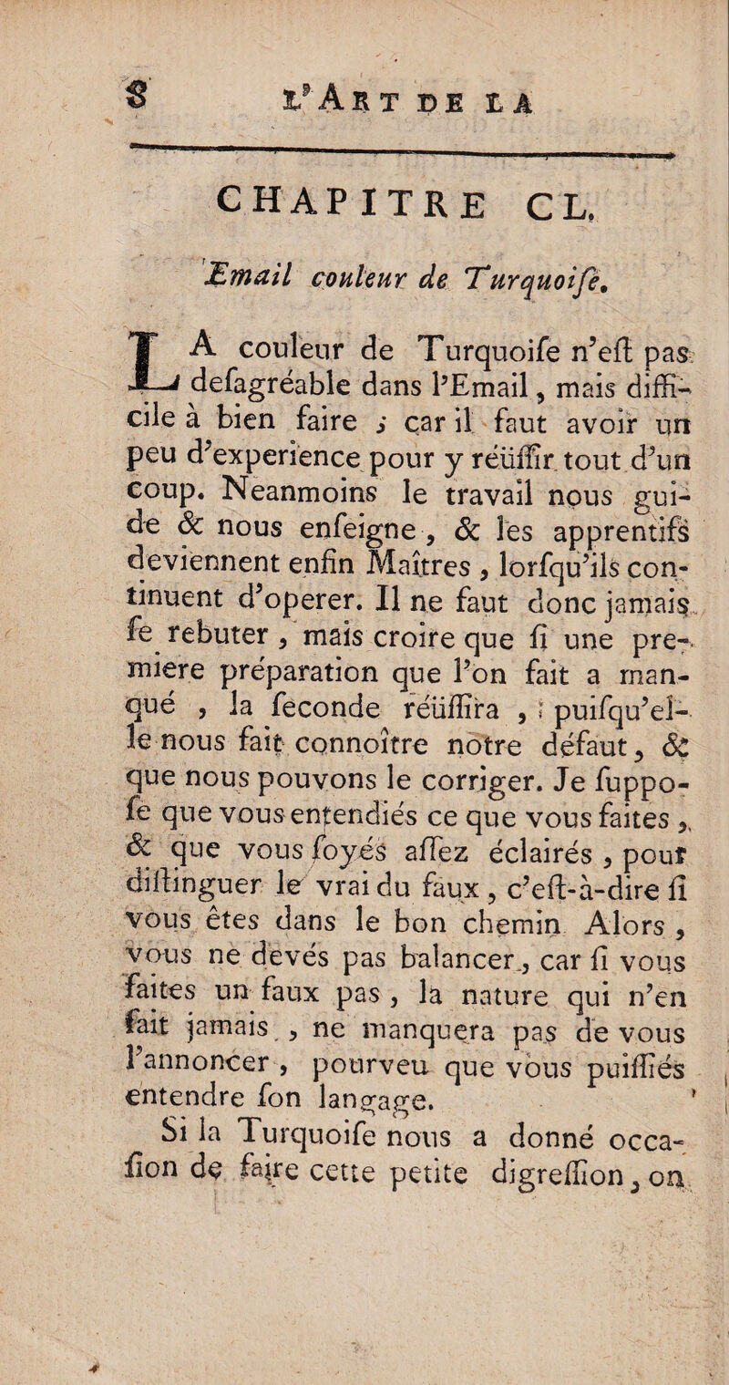 g 1pAr T IDE IA CHAPITRE CL, Email couleur de Eurquoifé. LA couleur de Turquoife n’efi pas defagréable dans l’Email, mais diffi¬ cile a bien faire s car il faut avoir un peu d'experience pour y réüffir tout d’un coup. Neanmoins le travail nous gui¬ de 6c nous enfeigne , 6c les apprentifs deviennent enfin Maîtres , lorfqu’ils con¬ tinuent d’operer. Il ne faut donc jamais fe rebuter, mais croire que fi une pre-. miere préparation que Pon fait a man¬ qué , la fécondé réiiffira , ï puifqu’eî- îe nous fait connoître notre défaut y 6c que nous pouvons le corriger. Je fuppo- fe que vous entendiés ce que vous faites 6c que vous foyés afiez éclairés , pouf difiinguer le vrai du faux , c’efi-à-dire fi vous êtes dans le bon chemin Alors , vous ne devés pas balancer, car fi vous faites un faux pas , la nature qui n’en fait jamais , ne manquera pas de vous 1 annoncer, pourveu que vous puiffiés entendre fon langage. ! Si la Turquoife nous a donné occa- fion de foire cette petite digreffion^on