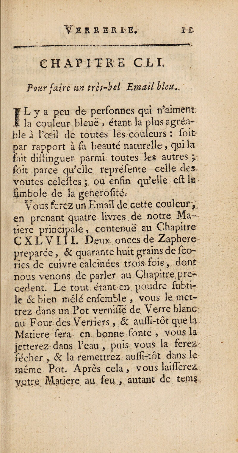 Pour faire tin tres~bel Email blette I' L y a peu de perfonnes qui n’aiment . la couleur bleue > étant la plus agréa¬ ble à l’œil de toutes les couleurs : lbit par rapport à fa beauté naturelle > qui la fait diilinguer parmi toutes les autres foit parce qu’elle repréfente celle des-, voûtes celeftes ; ou enfin qu’elle efl 1©- fimboîe de la generofàté* Vous ferez un Email de cette couleur*, en prenant quatre livres de notre Ma¬ tière principale, contenue au Chapitre GXL V II L Deux onces de Zaphere- préparée, 3c quarante huit grains de fco- ries de cuivre calcinées trois fois y dont nous venons de parler au Chapitre pro¬ cèdent. Le tout étant en-, poudre fubti- le 3c bien mêlé enfemble , vous le. met¬ trez dans un Pot verniffé de Verre blanc- au Four des Verriers , 3c aufli-tôt que la Matière fera en bonne fonte 5 vous la jetterez dans l’eau, puis vous la ferez- fécher , 3c la remettrez aufli-tôt dans le même Pot. Après cela > vous laiffereZ: votre. Matjere au feu * autant de tems