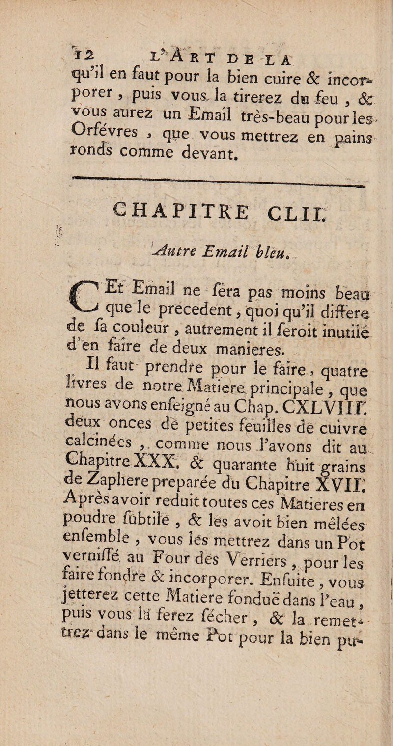 *3'u ^ en pour la bien cuire Sc Incor* porer , puis vous, la tirerez du feu , 6c vous aurez un Email très-beau pour les Urrevres , que vous mettrez en pains ronds comme devant. CHAPITRE C L11. Autre Email bleu. CEî Email ne fera pas moins beau que le precedent} quoi qu’il difFere de fa couleur , autrement il feroit inutile d en faire de deux maniérés. Il faut prendre pour le faire, quatre livres de notre Matière principale , que nous avons enfeigné au Chap. CXLVIIZ deux onces dè petites feuilles de cuivre calcinées 5 comme nous l’avons dit au Chapitre XXX, Sc quarante huit grains de Zaphere préparée du Chapitre XVII; Après avoir réduit toutes ces Matières en poudre fubtile , & les avoit bien mêlées enfemble , vous lés mettrez dans un Pot verniiïe au P our des Verriers, pour les faire fondre & incorporer. Enfuite , vous jetterez cette Matière fondue dans Peau , puis vous la ferez fecher , Sc la remets - ûez dans le même Pot pour la bien ptr-