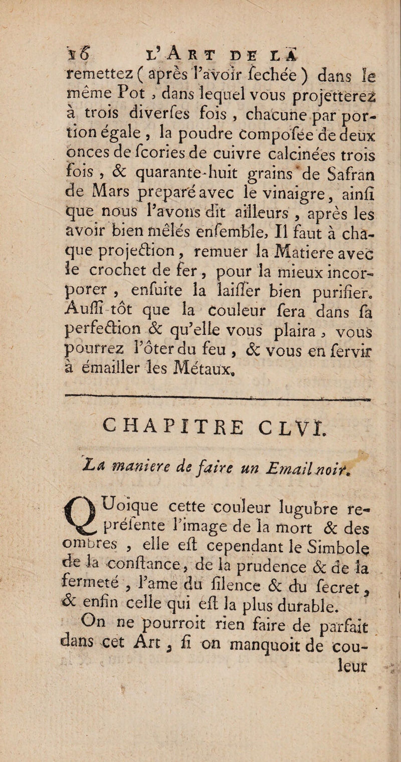 s S l’Art de la remettez ( après l’avoir fechée ) dans îe même Pot , dans lequel vous projetterez a trois diverfes fois , chacune par por¬ tion égale , la poudre Compofee de deux onces de fcories de cuivre calcinées trois fois , & quarante-huit grains'de Safran de Mars préparé avec le vinaigre, ainfî que nous Pavons dit ailleurs, après les avoir bien mêlés enfemble. Il faut à cha¬ que projection , remuer la Matière avec le crochet de fer , pour la mieux incor¬ porer enfuite la laifîèr bien purifier, Aufiï tôt que la couleur fera dans fa perfection ôc qu’elle vous plaira > vous pourrez Pôter du feu , ôc vous en fervir à émailler les Métaux, CHAPITRE CL VL La maniéré de faire un Email noir* QUoique cette couleur lugubre re- préiente Pimage de la mort ôc des ombres , elle eft cependant le Simbole de la confiance, de la prudence & de la ferrnete , 1 âme du filence ôc du fecret 5 ôc enfin celle qui efi la plus durable. On ne pourroit rien faire de parfait dans cet Art 3 fi on manquoit de cou¬ leur