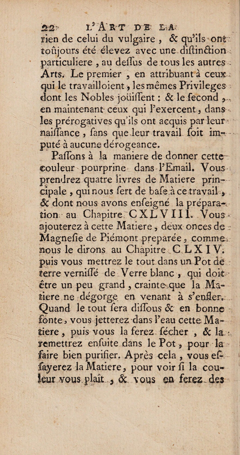 £2? L 5l'tT DE? £iAv rien de celui du vulgaire , Sc qusils ont toujours été élevez avec une diftin&ion particulière , au deffus de tous les autres ArtSi Le premier , en attribuant à ceux qui le travailloient:, les mêmes Privilèges dont les Nobles joüiffent : & le fécond en maintenant ceux qui l’exercent, dans, les prérogatives qu’ils ont acquis par leur r naiffance , fans qpe.leur travail foit im¬ puté à aucune dérogeance. Paffons à la maniéré de donner cette- couleur pourprine dans PEmail. Vous prendrez quatre livres de Matière prin¬ cipale , qui nous fert de bafe àce travail > SC dont nous avons enfeigné la prépara*, tion au Chapitre, C X L V 111. Vous - ajouterez à cette Matière, deux onces de r Magnefie de Piémont préparée, comme, nous le dirons au Chapitre, C L X IV; puis vous mettrez le tout dans un Pot de terre vernifle de Verre blanc > qui doit - être un peu grand, crainte*.que la Ma¬ tière ne dégorge en venant à s’enüerv Quand le tout fera diffous ôc en bonne fonte > vous jetterez dans l’eau cette Ma¬ tière , puis vous la ferez fécher , & la : remettrez enfuite dans le Pot, pour la faire bien purifier. Après cela , vousefe fayerez la Matière, pour voir fi la cou* îeur vous plaît 5 & vous en ferez, des