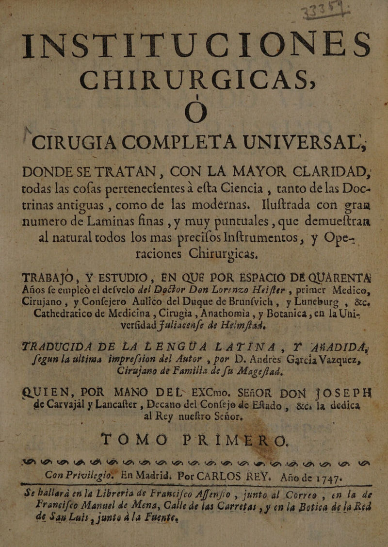 É  be N «e 2 133 ^t P. INSTITU CI ONES .CHIRURGICAS — Ó CIRUGIA COMPL ETA UN IVERSAL, DONDE SE TRATAN, CON LA MAYOR CLARIDAD; todas las colas pertenecientes à efta Ciencia , tanto de las Doc= trinas antiguas , como de las modernas. Iluftrada con gram nuetro de didas finas , y muy puntuales , que deniusiteid 5 al natural todos los mas preciíos Inftrumentos ,. y Ope. — raciones Chirurgicas, TRABAJO, Y. ESTUDIO , EN QUE POR ESPACIO DE QUARENTA- Años fe empleo el defvelo del Dedlor Den Lorenzo Heifler , primer Medico, - Cirujano, y Confejero Aulico del Duque de Brünfvich, y Luneburg , &amp;c, | Cathedratico de Medicina , Cirugia , Anathomia , y Botanica ds. la Uni- . verfidad Faliacenfe de He! mfad, | | TRADUCIDA DE LA LENGUA LATINA, Y AÑADIDA, [EN la ultinaa. impre[sion del Autor , por D. Andres Garcia Vazquez, Cirujano de Familia de fu Mageflad. QUIEN, POR MANO DEL EXCmo. SEBOR DON S SEP A ES Carvajal y Lancafter , Decano del Confejo de. ERado , Sica la dedica —— | 'al Rey nueltro et e TOMO PRIM E O. Con Prgoilcgi E En s Madrid, | Por CARLOS REY. Año de 1747: ES a enla Libreria de Francifco Affen fio , junto al Correo , en la de Francifco Manuel de Mena, Galle de las Carretas y (n la Botica de |a Red dt San. Luis , junto à la Fuit, Ao gd vn