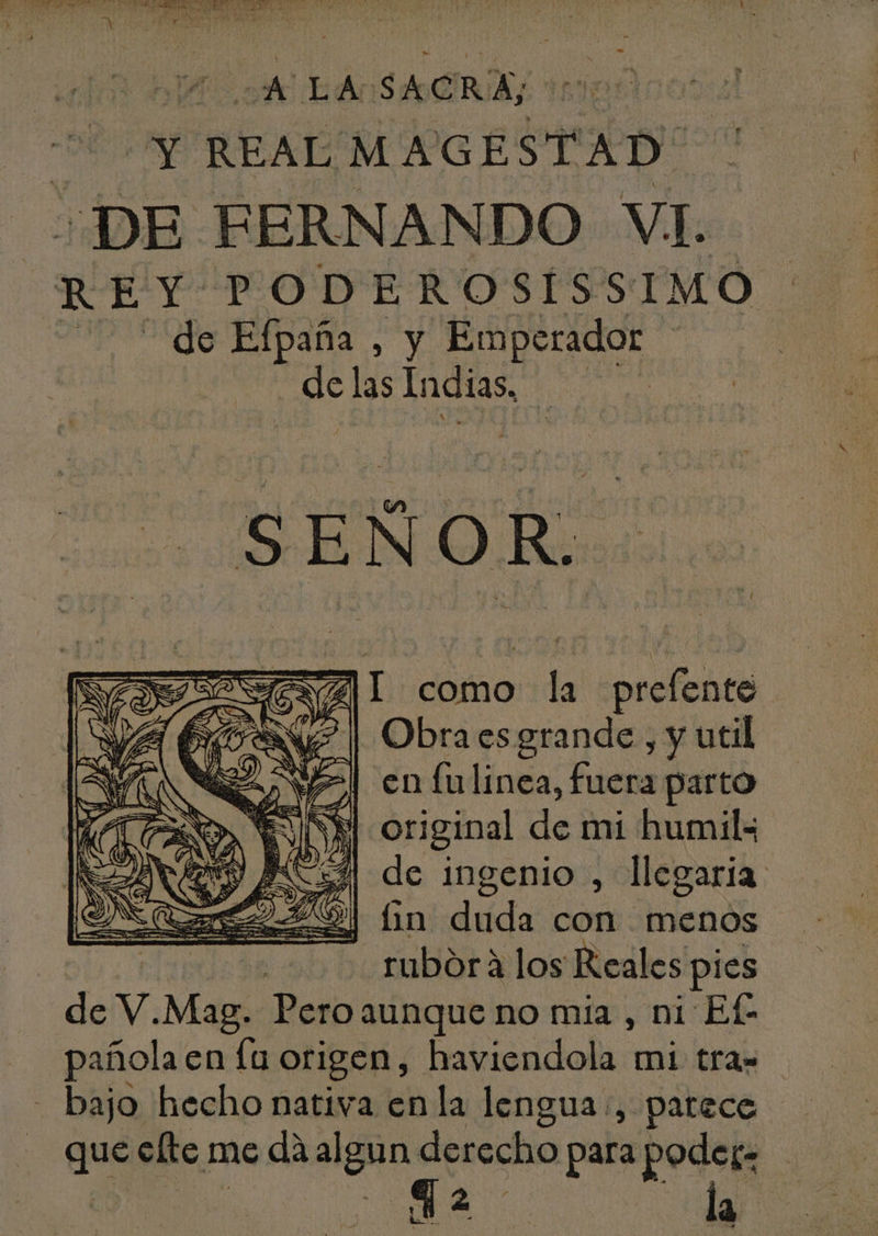 j iS ven: vu UN M xh D. , 4 . f REAL MAGESTAD' ¿DE FERNANDO VI. REY PODEROSISSIMO 302 56 Efpana , y Emperador sn Indis de SEN 5d: de ZI como la prefente Obra esgrande , y util en fulinea, fuera parto original de mi humil« de ingenio , llegaria: j in duda con menos . tubórà los Reales pies de V. Mag Pero aunque no mia , ni Ef- pafolaen la origen, haviendola mi tras - . bajo hecho nativa enla lengua , patece que efte me dà alan derecho para poder: CIÓN la