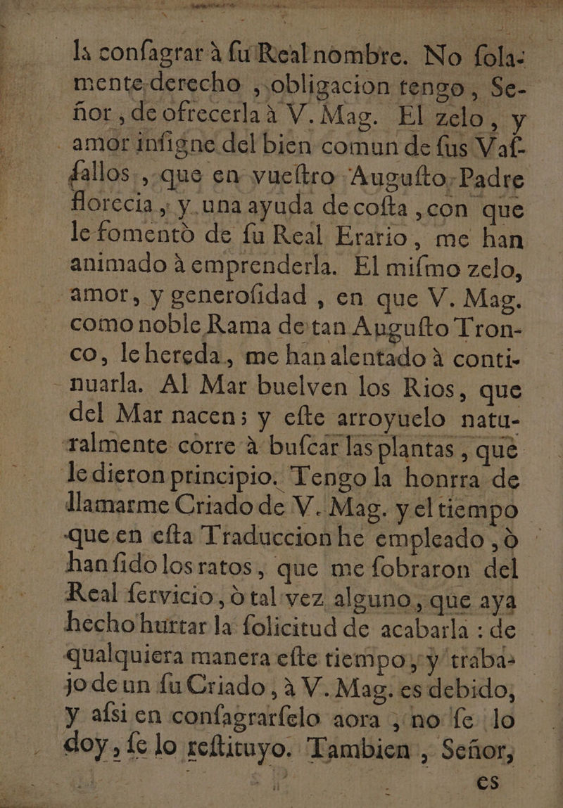 pe e P e UN e EPS e aio eb Ru sauer 4 j EN Ü [^ E  ls confagrar à fu'Realnombre. No fola: mente. derecho , obligacion tengo, Se- . fior, de ofrecerla à V. Mag. El zelo, y amor infigne del bien comun de (us Vaf. £allos.,.que en yucftro Augufto. Padre Horccia , y una ayuda decoffa ,con que le fomento de fu Real Erario, me han animado àemprenderla. El mifmo zelo, amor, y generolidad , en que V. Mag. como noble Rama de tan Augufto Tron- co, lehereda, me hanalentado à conti- - nuarla. Al Mar buelven los Rios, que del Mar nacen; y efte arroyuelo natu- Talmente corre à bufcar las plantas , qué ledieron principio. Tengo la honrra de llamarme Criado de V. Mag. y el tiempo que en efta Traduccion he empleado ,0 : hanfido los ratos , que me fobraron del Real fervicio, O tal vez alguno, que aya hecho'hurtar la folicitud de acabarla : de ualquiera manera efte tiempo y y traba: jodeun fu Criado, à V. Mag. es debido; y aísi en confagraríclo aora , no fe lo . doy,íclo reftituyo. Tambien , Señor, 1 | 3. es -