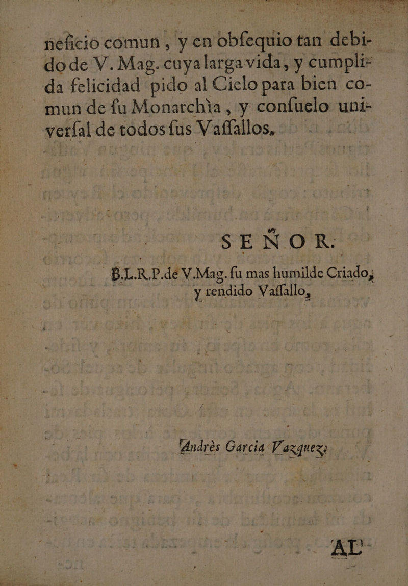 X » price comun, y en bbfeiiliod tan ide | — da felicidad pido al Cielo para bien co- | veríal de todos (us Vaffallos, $ SEÑOR: : h B. L. R. p. di V.Mag. fü mas humilde Criado ] me sendido Vaffallo, “Andres Garcia Y, BGM l