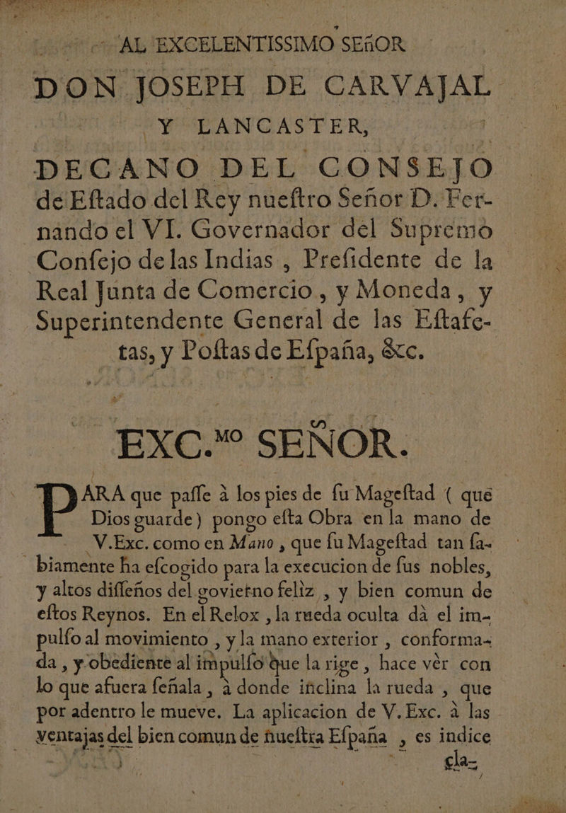 DON JOSEPH DE CARVAJAL - A CY CPANGASTER q. DECANO DEL CONSEJO de Eftado del Rey nueftro Señor D. Fer- nando el VI. Governador del Supremo — Confejo de las Indias , Prefidente de la - Real Junta de Comercio, y Moneda, Superintendente General de las Eftafe- tas, y Poftas de Efpaña, &amp;c. EXC. SEÑOR. T 3 ARA que paffe à los pies de fu Mageftad ( que Dios guarde) pongo efta Obra en la mano de - 2 V.Exc.comoen Mano , que lu Mageftad tan fa- biamente ha efcogido para la execucion de fus nobles, y altos difleños del govietno feliz , y bien comun de eítos Reynos. En el Relox ,la rueda oculta da el im- pulfo al movimiento , y la mano exterior , conforma- da , y. obediente al impulfo que la rige , hace ver con . lo que afuera feñala , à donde iüclina la rueda , que |. por adentro le mueve. La aplicacion de V. Exc. à las ventajas del bien comun de fueltra Efpana , es indice VON. Ter x OR cla- ;