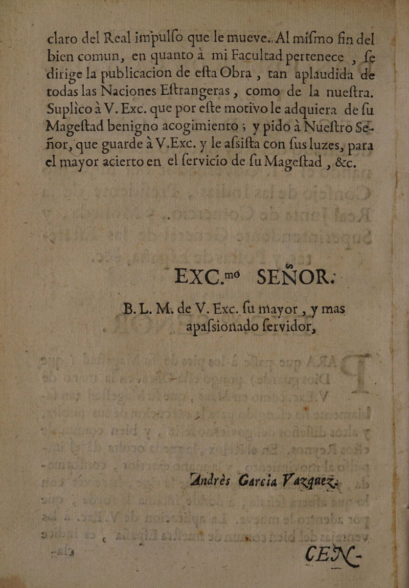 > ¡A A »* 2-7. 7499. bien comun, en quanto à mi Facultad pertenece, fe dirige la publicacion de efta Obra , tan aplaudida de todas las Naciones Eftrangeras , como: de la nueftra. Suplico à V. Exc. que por efte motivo le adquiera de lu | fior, que guarde à V.Exc. y le afsifta con fus luzes, DH el mayor acierto en el fetvicio de fu Mageftad , &amp;c. EXC» SEÑOR: ¿B.L. M. de V. Exc. fu mayor , y mas —. , apasionado fervidor, — Andros : Garcia Vazquez, HE a  i a X t £ ] * T T Li yj P 4 dedi! v V  : 1 AJ ! ] p á 3 : 4 B E. ; Li N  , i E *-7 j ,  * L  y 2j * A 3 rd -  > => » -* v» AR -w  - ! 1 A . n : « $ bg v M : [0 F XM - ^ b y o; ^ ^ E A — L - > ra Lit vr es