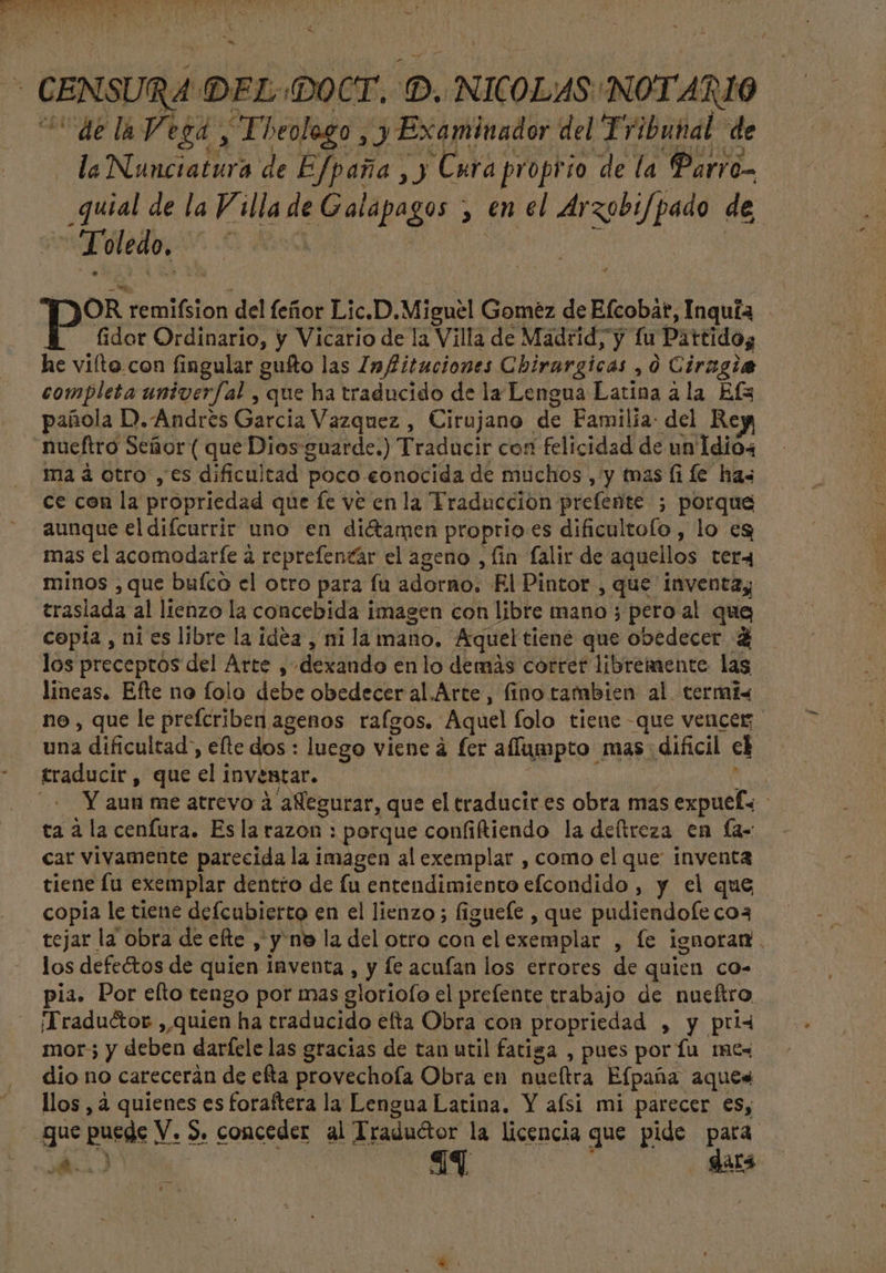 bi - CENSURA DEL (OCT, D. NICOLAS NOTARIO — — “de la Vega , Tbeologo , y Examinador del Tribunal de la Nunciatura de Efpaña , y Cura proprio de la Parro- _quial de la Villa de Galapagos , en el Arzobif/pado de led C RA AD ed : OR remifsion del feñor Lic.D. Miguel Gomez de Efcobat, Inquía fidor Ordinario, y Vicario de la Villa de Madrid, y fu Partidos he vito con fingular guíto las Infitaciones Chirargicas , 0 Ciragia completa univerfal , que ha traducido de la Lengua Latina ala Efa pañola D. Andrés Garcia Vazquez , Cirujano de Familia: del Re nueftro Señor ( que Dios guarde.) Traducir con felicidad de un1dio4 ma à otro , es dificultad poco «onocida de muchos , y mas fi fe has ce con la propriedad que fe ve en la Traduccion prefente ; porque aunque el difcurrir uno en di&amp;amen proprio es dificultolo , lo es mas el acomodarfe à reprefencár el ageno , fin falir de aquellos ter4 minos , que buíco el otro para fu adorno. El Pintor , que inventa; traslada al lienzo la concebida imagen con libre mano ; peroal que Copia , ni es libre la idea , ni la mano. Aquel tiené que obedecer 4 los preceptos del Arte , dexando en lo demás correr libremente las lineas. Efte no folo debe obedecer al.Arte , fino tambien al termis no, que le prefcriben agenos rafgos. Aquel folo tiene que vencer, una dificultad, efte dos : luego viene à fer affumpto mas: dificil cl * traducir, que el inventar. deis à + Y aun me atrevo à aÑegurar, que el eraducit es obra mas expuefy ta a la cenfura. Esla razon : porque confiftiendo la deltreza en fa- car vivamente parecida la imagen al exemplar , como el que inventa tiene fu exemplar dentro de fu entendimiento efcondido , y el que copia le tiene defeubierto en el lienzo ; figuefe , que pudiendofe coa tejar la obra de efte ,'y ne la del otro con elexemplar , le ignorar. los defectos de quien inventa , y fe acufan los errores de quien co- pia. Por efto tengo por mas gloriofo el prefente trabajo de nucítro ¡Traductor , quien ha traducido efta Obra con propriedad , y pri4 mor; y deben darfele las gracias de tan util fatiga , pues por fu me« dio no careceràn de efta provechofa Obra en nueltra Efpaña aque« llos , à quienes es foraftera la Lengua Latina. Y aísi mi parecer es, gue puede V. S. conceder al Traductor la licencia que pide para A J 44 dará