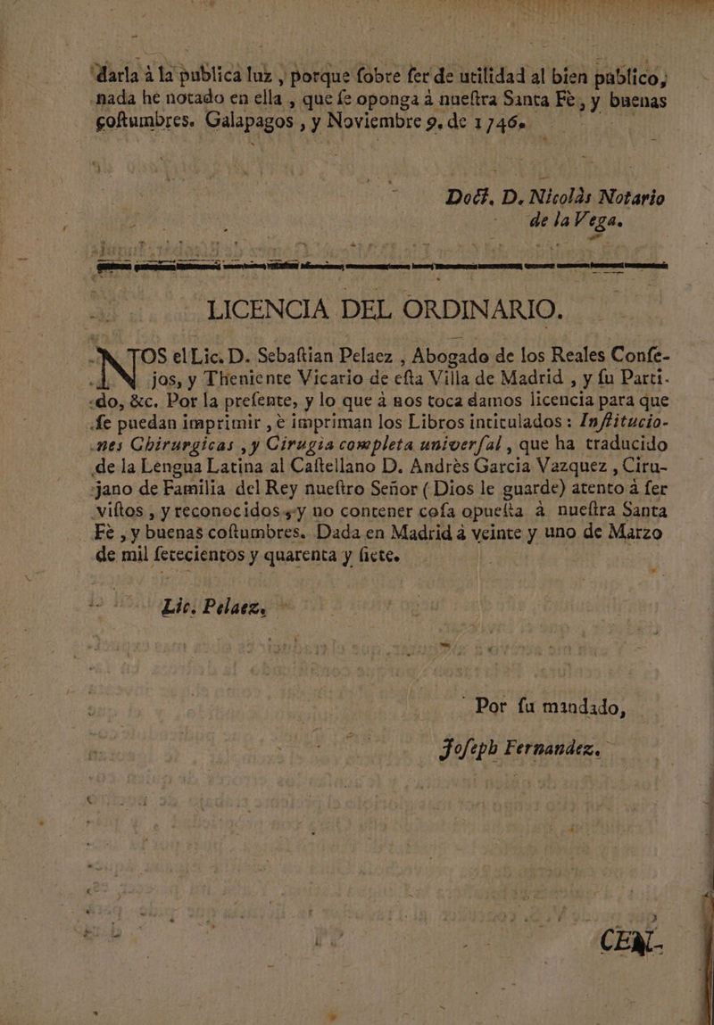 - daria Vix »ubticà AR , porque fobre fer de utilidad al bíen publico, “nada he notado en ella , que le oponga à nueftra Santa Fe ,y buenas coftumbres. Galapagos > Y Noviembre 9. de 1 146» | | Doct. D. Nicolás Notario d ; | P | : s de de oe (adu ud i 4 ——— A A LICENCIA DEL ORDINARIO. S el Lic. D. Sebaftian Duet. Abogado de los Reales Confe- jas, y Theniente Vicario de efta Villa de Madrid , y fu Parti. ind &amp;c. Por la prefente, y lo que à nos toca damos licencia para que «Je puedan imprimir , e impriman los Libros intitulados : Infitucio- nes Chirurgicas , y Cirugia completa univerfal , que ha traducido de la Lengua Latina al Caltellano D. Andres Garcia Vazquez, Ciru- :jano de Familia del Rey nueftro Señor ( Dios le guarde) atento à fer iftos , y reconocidos ,;y no contener cofa opuelta à nueílra Santa ke sy buenas Cal ugabeps. Dada en Madrid à veinte y uno de Marzo de mil fetecientos y quarenta y (icte, | * Lic. Pelaez. | Por fu mandado, Jofeph Fernandez...