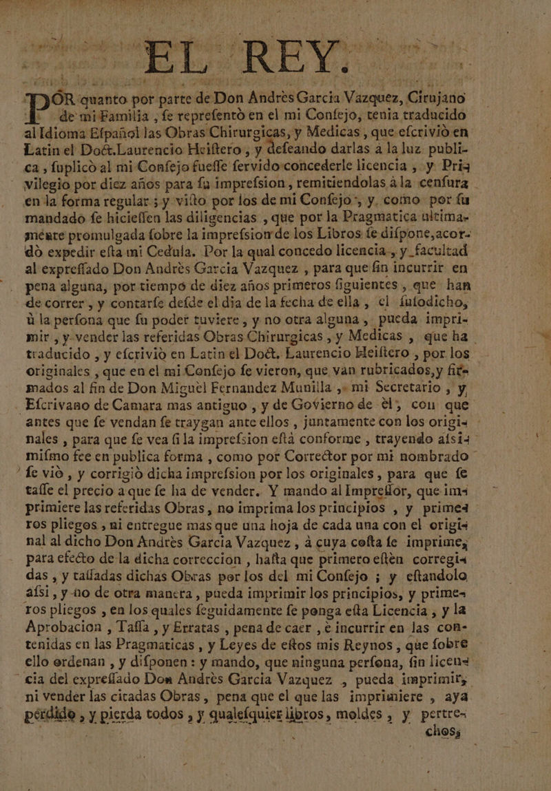 JE ÓR quanto por parte de Don Andres Garcia Vazquez, Cirujano al Idioma Efpañol las Obras Chirurgicas, y Medicas, que efcrivio en Latin el Doét.Laurencio Hciftero , y defeando darlas a laluz publi- | - ca, fuplico al mi Confejo fuelle fervido concederle licencia ;:y Pri vilegio por diez años para lu imprefsion , remitiendolas àla cenfura | en la forma regular ; y vido por los de mi Confejo”, y, como por fu mandado fe hicieffen las diligencias , que por la Pragmatica ultimas ynéate promulgada fobre la imprefsiom de los Libros te difpone,acor- do expedir efta mi Cedula. Por la qual concedo licencia, y facultad. al expreffado Don Andrés Garcia Vazquez , para que fin incurrir en pena alguna, por tiempo de diez años primeros figuientes , que han de correr , y contarle deíde el dia de la fecha de ella , el fufodicho, à la perfona que fu poder tuviere, y no otra alguna , pueda impri- mir, y- vender las referidas Obras Chirurgicas , y Medicas , que ha traducido , y efcrivio en Latin el Doét. Laurencio Heiftero , por los | originales , que en el mi Confejo fe vieron, que van rubricados,y fifa mados al fin de Don Miguel Fernandez Munilla ,+ mi Secretario , y Eícrivano de Camara mas antiguo , y de Govierno de él), cou que antes que fe vendan fe traygan ante ellos , juntamente con los origi- nales , para que fe vea fila imprefsion eftá conforme , trayendo alsi4 miímo fce en publica forma , como por Correétor por mi nombrado * fe vió , y corrigió dicha imprefsion por los originales, para que fe talle el precio aque fe ha de vender. Y mando al Imprellor, que ima primiere las referidas Obras, no imprima los principios , y primex ros pliegos , ni entregue mas que una hoja de cada una con el origis nal al dicho Don Andres Garcia Vazquez , à cuya cofta le imprimey | para efecto de la dicha correccion , hafta que primero elten corregi« das , y talladas dichas Obras por los del mi Confejo ; y eftandolo aísi, y nio de otra manera, pueda imprimir los principios, y primes ros pliegos , en los quales feguidamente fe ponga efta Licencia , y la Aprobacion , Tafía , y Erratas , pena de cacr , € incurrir en las con- tenidas en las Pragmaticas , y Leyes de etos mis Reynos , que fobre ello erdenan , y difponen : y mando, que ninguna perfona, fin licen ' cia del expreffado Don Andrés Garcia Vazquez , pueda imprimir, ni Vender las citadas Obras, pena que el que las imprimiere , aya pérdida , y pierda todos , y qualefquicr libros, moldes , y pertre- > FAO | j jw cho5; ^