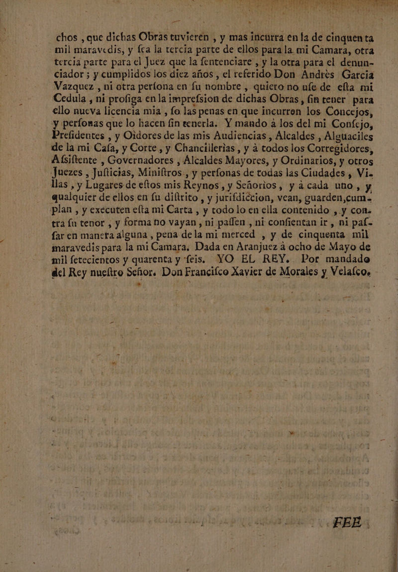 chos , que dichas Obras tuvieren , y mas incurra en la de cinquen ta mil maravedis, y fca la tercia parte de ellos para la mi Camara, otra tercia parte para el Juez que la fentenciare , y la otra para el denun- Ciador ; y cumplidos los diez años, el referido Don Andrés Garcia Vazquez , ni otra períona en fu nombre , quiero no ufe de elta mi ello nueva licencia mia , fo las penas en que incurren los Concejos, y perfonas que lo hacen fin eenerla. Y mando a los del mi Confejo, Prefidentes , y Oidores de las mis Audiencias , Alcaldes , Alguaciles de la mi Caía, y Corte, y Chanciilerias , y à todos los Cortegidores, Juezes , Jufticias, Miniftros , y perfonas de todas las Ciudades , Vi. Mas, y Lugares de eftos mis Reynos, y Señorios, y àcada uno, y qualquier de ellos en fu diltrito , y jurifdiccion, vean, guarden,cum= plan , y executen elta mi Carta , y todo lo en ella contenido ,.y con. tra fu tenor , y forma no vayan, ni paffen , ni confientan ir , ni paf- far en maneta alguna , pena dela mi merced , y de cinquenta mil maravedis para la mi Camara, Dada en Aranjuez à ocho de Mayo de mil fetecientos y quarenta y “feis. YO EL REY. Por mandado —