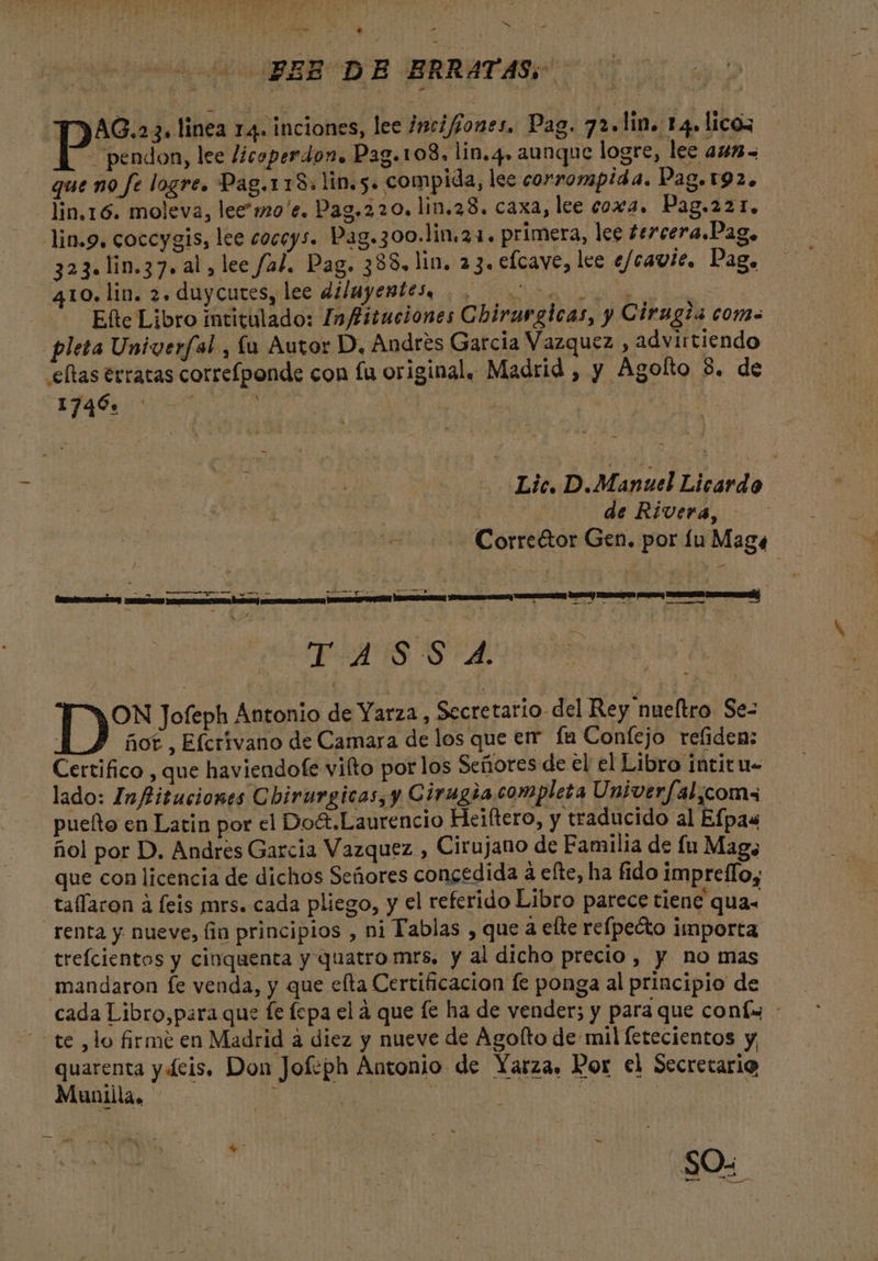 MR ^ X BEE DE ERRAÁATASS AQ. 5. linea 14. inciones, lee /nci/jones. Pag. 72. lin. 14. licoz E” pendon, lee licoperdon. Pag.108. lin.4. aunque logre, lee a45- que no fe logre. Pag.118. lin. 5. compida, lee corrompida. Dag. 192. lin.16. moleva, lee »o'e. Pag. 220. lin.28. caxa, lee coxa. Pag.221. — lin.9. coccygis, lee coceys. Pag. 300.lin.21. primera, lee tercera.Dag, 323. lin. 37. al, lee /al. Pag. 388. lin. a 3. efcave, lee e/caute. Pag. 410. lin. 2. duycutes, lee dilayentes, REPARTO | Efte Libro intitulado: 9/fituciones Chirargicas, y Cirugia com- pleta Univerfal., lu Autor D. Andres Garcia Vazquez , advirtiendo 'eflas erratas correfponde con fu original. Madrid , y Agolto 8. de 1746. E Lic, D.Manuel Licardo S | | de Rivera, | us Corre&amp;or Gen. por fu Mag« TUS SA A IB Jofeph Antonio de Yarza , Secretario del Rey nueftro. Sez fio£ , Efcrivano de Camara de los que err fa Confejo refiden: Certifico , que haviendofe vifto por los Señores de el el Libro intitu- lado: Infituciones Cbirurgicas, y Cirugia completa Univer/fal,coms puefto en Latin por el Do&amp;.Laurencio Heiftero, y traducido al Efpa« fiol por D. Andres Garcia Vazquez , Cirujano de Familia de fu Mago que con licencia de dichos Señores concedida à efte, ha fido impreflo, taffaron à feis mrs. cada pliego, y el referido Libro parece tiene qua- renta y nueve, fin principios , ni Tablas , que a efte refpecto importa trefcientos y cinquenta y quatro mrs, y al dicho precio, y no mas mandaron fe venda, y que elta Certificacion fe ponga al principio de cada Libro,para que fe fepa el à que fe ha de vender; y para que coníw : te ,lo firme en Madrid à diez y nueve de Agolto de mil fetecientos y, quarenta y 4cis. Don Jofeph Antonio de Yarza. Por el Secretario Muniila, : P | | : * : 1 : SO.