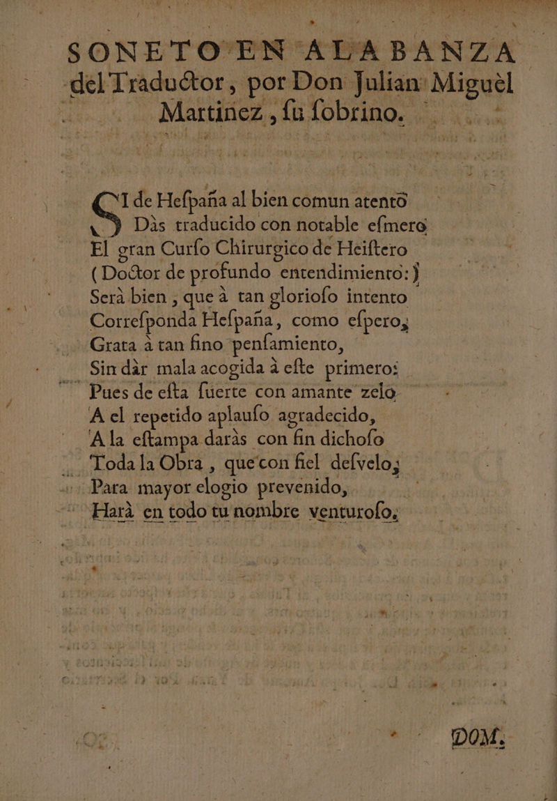Ñ Uo ton Y DIET x E Qu A n pi del Traductor, por Don Julian: Miguel di-25 a MALE. UL TODENRe 1. ao r d £^ ( ! YI de Hefpaña al bien comun atento a Y Dis traducido con notable efmero: El gran Curfo Chirurgico de Heiftero - ( Do&amp;or de profundo entendimiento :) Sera bien , que à tan gloriofo intento Correfponda Hefpaña, como efpero; Grata à tan fino penfamiento, - Sin dar mala acogida á efte primero: | Pues de efta fuerte con amante zelo A el repetido aplaulo agradecido, Ala cftampa darás con fin dichofo .. Todala Obra , quecon fiel defvelo; Para mayor elogio prevenido, * Hará en todo tu nombre venturofo; INO. DUM ( e bM