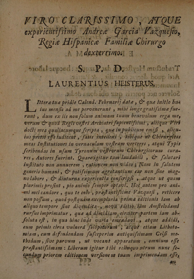lene ad ^) f NA AD AER 2 x0 ctm eTMO ATQUE experien Wrifitmo Andree Garci. du P 10, Kgia Hi s Psy Cbirurgo | Mdexber timos. d a | m nolit eupat: dos Sil 22 sh I5 ! eH maler LI 4 - HIDU ino d b. bourn P 1 Itteratue pridie Calend. Februarij date, d que initio lida vunt, dum ex iis non folum animam tuuin benevolum erga e, verum C guod Regis oeffri Archiatri fapientifsimi, alitque Viri doti mea qualiacumque feripta , qua in | publicum emifi y alicu- meas Inflitutiones in diea en i vefiram qerteres ) atqui Typis feribendas in ufum Tyrontim veflraram Chirargicorum CUY Qu infiituto non annuerem , vatiopem non videos Nam in falutem generis bumani , € potifsiwmum egrotantium. £as non fine mag- nolabore y O diuturna experientia conferipf ynótque ut quam mi mel candore , que te colo”, prafantifsime Vázquef , veticere non po[fum , quod pofi quant. exemplaria. prima ditionis iam. ab rurfus imprimatur , que ad dimidiam, circiterypartem. iam ab- foluta eff , in qua binc inde varia Por » atque addidi, eum primis circa valnerd Jilüpetorum 427 eiiam Litboto- miam , cum defindendam. fufceperim antic eR Celi me Los: Mud parvum , ut vocant apparatum: , omnium effe prefantifiimam : Liberum igitur tibi relinquo utrum nune. fe- Lada ) priorem edition PES one [uam imprimendam ejes Sa DT ar A - P ARE T E AN AAA NN