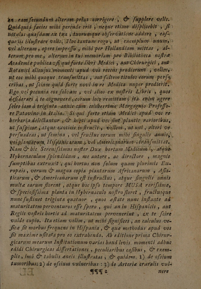 PO ALORS * , * vs PETS Si UB POPE RIS GSC SE: RTT UO S O AS UR M d LE RS EUR MM Af - dnscamfecundan alterar: prius veórblgeré y O fupplere velis. Quidquid facies mihi perinde erit. yneque etiam: difplicebit, ff Bot ulus quafe dam.ex taa yduorumque obferóütione dre y eafz que iis illuflváre velisi oHoc tantum vogo'y ut exemplum > mum > vel alterum y opere. impr effà y mibi per Hollandiam mittas, al- terum,prome, alterum in tui memoriam: pro Bibliotheca noflra - Academie: publicas fi, qui forte Iibri Medici , aut Chivurgici aub. Botaniti alicujus: mosenti apud 0$ vecens prodieramt. ; wvelimy: ut eos mibi quaque .tranfmittas , aut Yultem titulos eórum pe a €tibas yut [ciam quid forte novi im ve. Medica: muper prodierit, Ego. vci gréania eos foloam ; vel Alios ex nyris Libris , quos. defiderari à te-cognoweró eonim: loco vemitfasms its. enim agere: foleo i jam d triginta -anhis cm: celébertima Morgapnio Profe Ja re Patavino in. dtaliac Si-qui. forte etiàm Medicivapad vos re e berbaria, delectantur. m bopti:apnud ves nt. ¿plantis rarioribus, ut fafpicon y atque: exoticis inflructisy. vellem. ,'ut uni y alteri ve. perfuadeas , ut femina , vel fracfus eorum mibi ff ngulis anais | velplantirunm, Hifgàhicaram. y ve uWiericanarum s hnifittat. Nam C bic. Serenifiimus nofter Dux bortum Madicum!,- abque. Hybernaculum fplendidum , me autore , ac direclore , magnis fumptibus extruxit y qui bortus uon folum quam plurimis Esta ropeis, verum C magna copia plantarum Africanarum y aja ld ticarum , O Americanaram eft infirulins, atque. fingulis annis multe earum florent , atque boc ipfo tempore MUSA rarifsima, O /peciofifsima planta in Hybernaculo noflro floret , fruclusque - nuncfuflinet triginta quatuor , quos «fate nunc inffante ad maturitatem perventuros effe fpero , qui an in. Hiüpsonit , aut Regiis veflris bortis ad maturitatem peroenerint , ex te fare. caldi cupio. Itaetiam velim, ut mibi ffenifices , an calculus.ce- Jica fit morbus frequens in Hifpania , O que methodus apud vos Jft maxime ufitata pro eo extrabendo. Ab editione prima Chirar- . gicarum mearum Infitutionum« varias band levis momenti adbuc edidi Chirurgicas differtationes. n peculiaribus cafibus , ÓN exem- plis, imó C tabulis encis illuftratas , c quidem. 1) de ofsium samoribas: 2 2) de ofsium vulneribus : 3) de Arteria eraralis vul UT ny Iw Qu , j $45 2 dE ere t.