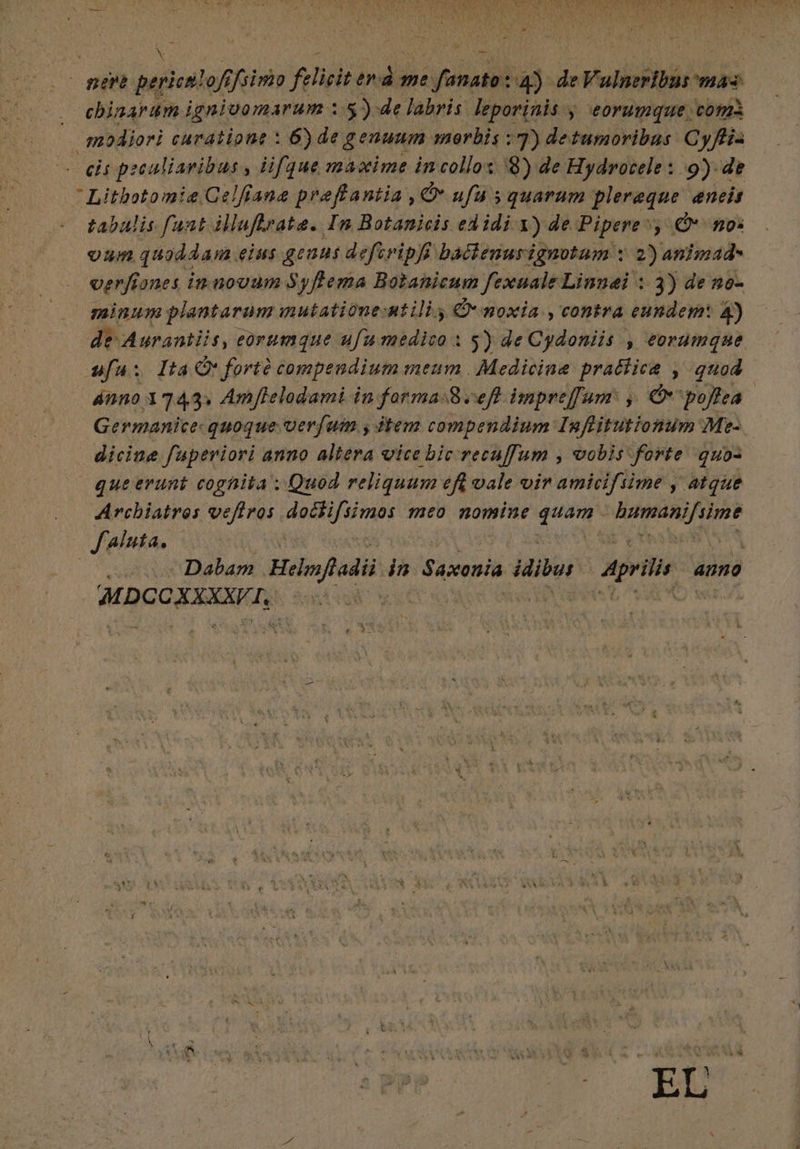 chinarum ignivomarum : 5): de labris leporinis y eorumque, comi modiori curatione : 6) de genuum. orbis ; 7) detumoribas Cyffis cis peculiaribus , ¿ifque maxime incollos 3) de Hydrocele : 9) de  Litbotomie Gelfiana preffantia , O ufu s quarum plereque anis tabulis funtillufirate. In Botanicis edidi Y) de Pipere», (O mo: um quoddam, eius genus defiripfi baclenurignotum : 2) animad- verfiones in novum Syflema Botanicum fexuale Linnei : 3) de no- minum plantarum mutatione-ntilis d. noxia ,contra eundem: 4) de Aurantiis, eorumque ufa medico i 5) de Cydoniis , eorumque fui Ita O: forte compendium meum Medicine pratiica , quod ánno 37493. Amflelodami in formas3 :ef impreffum: , Ov pojtea | Germanice quoque verfum , ¿tem compendium Inffitutionuim Mes dicine fuperiori anno altera vice bic recuffum , vobis forte quo que erunt cognita ; Quod reliquum efi vale vir amicifsime y atque Archiatros veftros estancada meo nomine Td iri gre v Uh Aluta. | | Dabam . Help adii. in Saxonia idibus Aprilis anno MDCOXXXXVI, YAA c