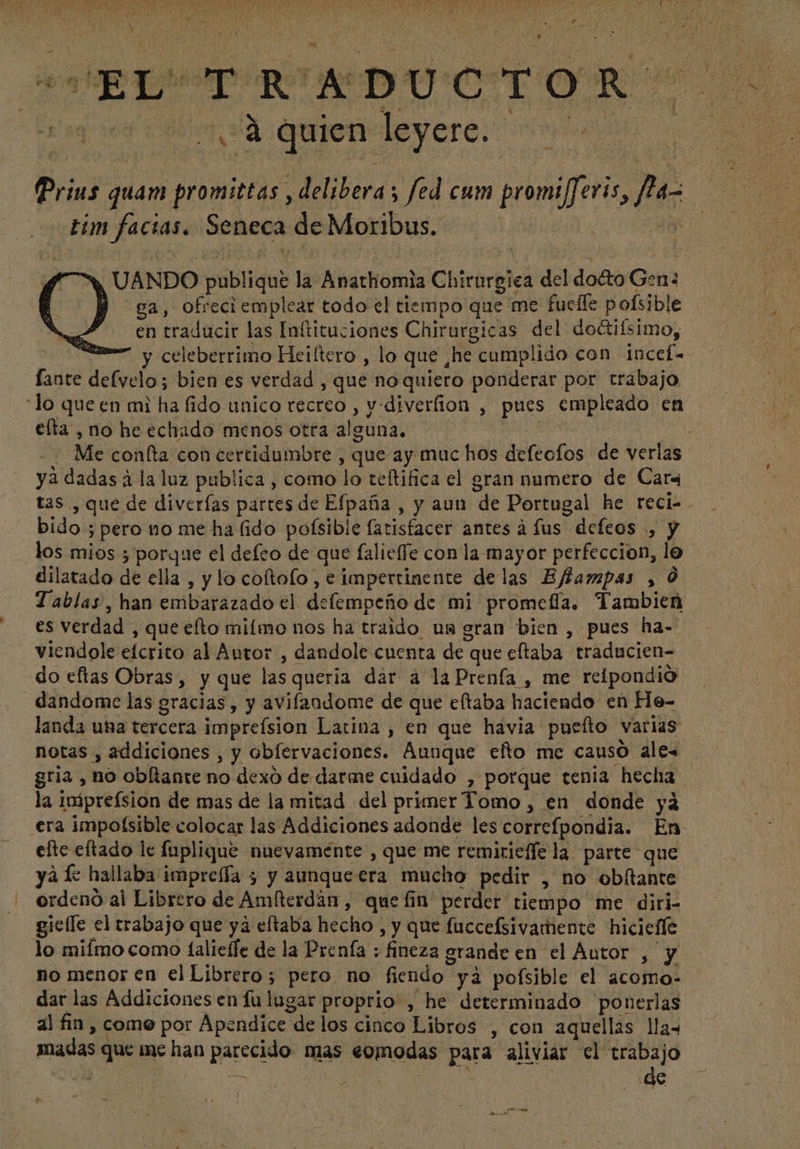 3458-4 A ; o ST e ATT ds AS lain «t r ,F - / ud L^ TIT ca^ MM $4 »* Y UN TR wf E D X» , e ri x 3 4 y o 4 , * Ari M y M qe yn T I e > E  i 3 P A : E ma Y i X ' $. à KR ul Iam D Y J » C i T O R a e É : s x y.” 3 1 ^ r ] 0 4 , t eu n zm 4 5 l f y : vx A a * vet  , b . y x. : Y d * :  i . ^, quien leyere.- Prius quam promittas , deliberas fed cum promi[feris, f1a- tim facias. Seneca de Moribus. | 4d , UANDO publique la Anathomia Chirurgica del docto Gen B ca, ofreci emplear todo el tiempo que me fucffe pofsible en traducir las Inftituciones Chirurgicas del do&amp;iísimo, (ome y celeberrimo Heiltero , lo que ,he cumplido con incef- lante delvelo; bien es verdad , que noquiero ponderar por trabajo “lo queen mi ha fido unico recreo , v.diverfion , pues empleado en elta , no he echado menos otra alguna. .: Me confta con certidumbre , que ay muchos defeofos de verlas ya dadas à la luz publica , como lo teftifica el gran numero de Cara tas , que de diverfas partes de Efpaña , y aun de Portugal he reci-. bido ; pero no me ha (ido pofsibie fatisfacer antes à fus defeos ., y dos mios ; porque el defeo de que falieffe con la mayor perfeccion, lo dilatado de ella , y lo coftofo , e impertinente delas Effampas , 0 Tablas, han embarazado el delempeño de mi promefía. Tambien es verdad , que efto miímo nos ha traido un gran bien , pues ha- viendole efcrito al Autor , dandole cuenta de que eltaba traducien- do eftas Obras, y que las queria dar a laPrenfa , me reipondió dandome las gracias, y avifandome de que eftaba haciendo en He- landa una tercera imprefsion Latina , en que hávia puefto varias notas , addiciones , y oblervaciones. Aunque efto me causo ales gria , no obltante no dexo de darme cuidado , porque tenia hecha la iniprefsion de mas de la mitad del primer Tomo , en donde ya era impofsible colocar las Addiciones adonde les correfpondia. En efte eftado le fuplique nuevamente , que me remirieffela parte que yá le hallaba impreffa 5 y aunque era mucho pedir , no obítante ordeno al Librero de Amíterdan, que fin perder tiempo me diri- giefle el trabajo que ya eftaba hecho , y que fuccelsivamente hiciefle lo miímo como ífalieffe de la Prenfa : fineza grande en el Autor , y no menos en el Librero; pero no fiendo yá poísible el àcoino- dar las Addiciones en fulugar proprio , he determinado ponerlas al fin, come por Apendice de los cinco Libros , con aquellas lla- madas que mc han parecido mas comodas para aliviar el trabajo : | SRM de pu