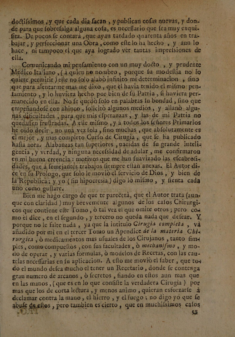 * TIE O A ET o WM iiu ES IAS UM SNO » .do&amp;ifsimos jy que cada dia facan , y publicari cofas nuevas, y don. ¿de para que fobrefalga alguna cofa, es neceffario que fea muy exqui. .fita.-De pocos. fe contará, que ayan tardado quarenta años en tra» «bajar , y perfeccionar una Obra , como eltelo ha hecho, y aun lo hace, nitampoco el que aya logrado ver tantas imprelsiones de ella, P : | í ^m e hafta aoras Alabanzas tan fuperiores ,nacidas de fu grande inteli: gencia, y verdad, y ninguna necefsidad de adular , me confirmaron en.mi buena creencia: motivos que me han fuavizado las efcabrofis - dades, que à femejantes trabajos fiempre eltan anexas. El Autor di- ce en fu Prologo, que folo le movio cl lervicio de Dios , y bien de la Republica; y yo (fin hipocresia,) digo lo milmo , y fienta cada O A A sid ^ Bien me hago cargo de que te parecerá, que el Autor trata (auns que con claridad ) muy brevemente algunos delos cafos Chirurgi- cos que contiene elte Tomo, O tal vez el que emite otros; pero. coa mo ei dice , en el fegundo , y tercero no queda nada que. delear, Y porque no le falte nada , ya que la intitulo Giragz2a completa , và añadido por mi en el tercer Tomo un Apendice de la materia Chis vurgica , O medicamentos mas ufuales de los Cirujanos , tanto fim ples , como compueftos , con fus facultades , O »ecbanifmo , y mo- do de operar , y varias formulas, O modelos de Recetas, con las cau- tclas neceffarias en fu aplicacion. A efto me movio el faber , que toa do el mundo defea mucho el tener un Recetario , donde fe contenga gran numero de arcanos , O lecretos , fiando en eftos aun. mas que en las manos, ( que es en lo que con(ifie la verdadera Cirugia) por mas que los de corta le&amp;ura , y menos animo , quieran estorzaríe. à declamar contra la mano , el hierro , y el fuego ; no digo yo que fe e.eltos , pero tambien es cierto , que en muchiísimos calos -