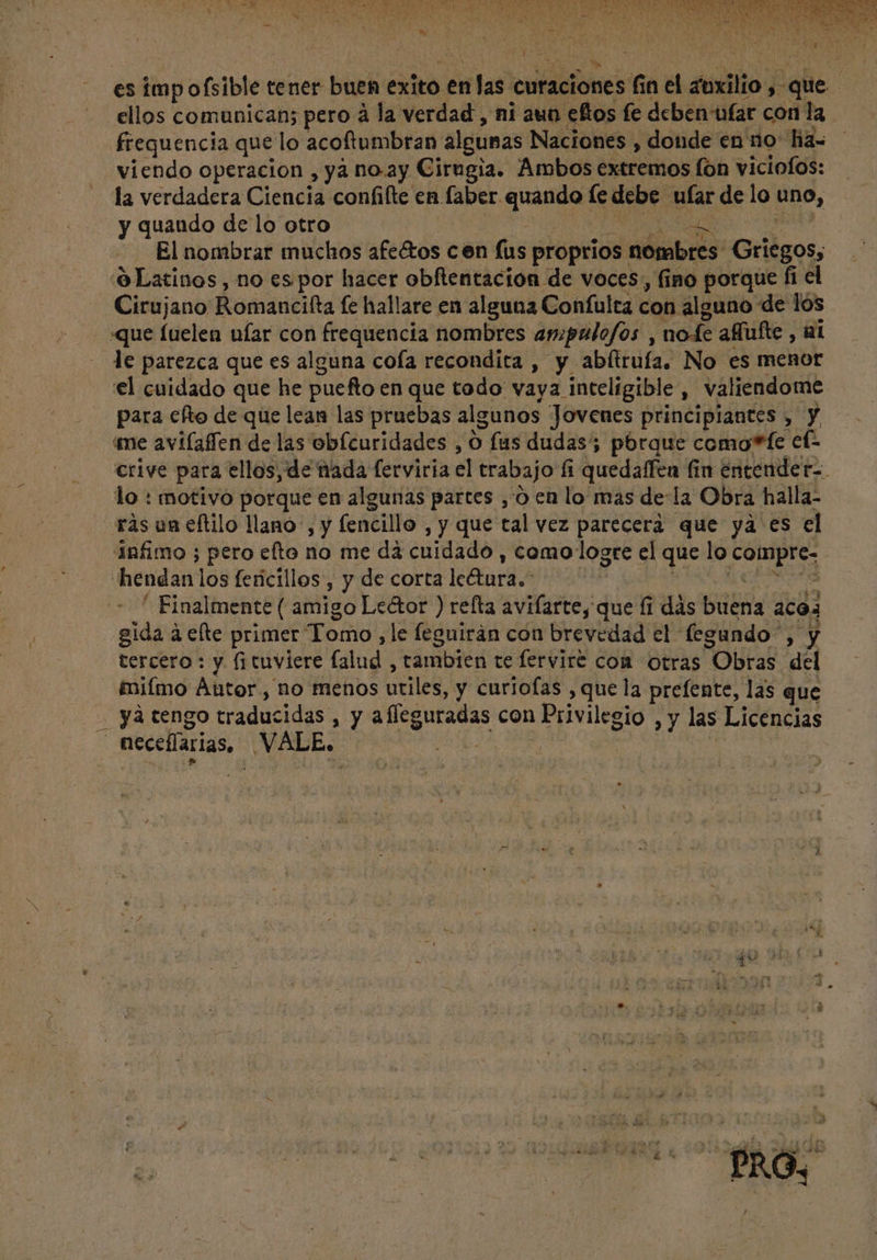 es impofsible tener buen exito enlas cutaciones r nel zoxilio , y que ellos comunican; pero à la verdad , ni aun efos fe deben ufar con la frequencia que lo acoftumbran algunas Naciones , donde en no: fia- viendo operacion , ya no.ay Cirugia. Ambos extremos fon viciofos: la verdadera Ciencia confifte en. pus peers fe debe d de lo uno, y quando de lo otro El nombrar muchos afe&amp;os cen fus proprios: Sibi Griegos, ó Latinos , no es por hacer obftentacion de voces, fino porque fi el Cirujano Romancifta fe hallare en alguna Confulta con alguno de los «que fuelen ufar con frequencia nombres ampulofos ; node affufte , ai le parezca que es alguna cofa recondita , y abítrufa. No es menor el cuidado que he puefto en que todo vaya inteligible, valiendome para efto de que lean las pruebas algunos Jovenes principiantes , Y crive para ellos, de nada ferviria el trabajo fi quedaffen fia encender-. lo : motivo porque en algunas partes ,'ó en lo mas dela Obra halla- ràs un eftilo llano, y fencillo ,y que tal vez parecerá que ya es el infimo ; pero efto no me dà cuidado , como logre el que lo eene hendan los fericillos , y de corta Ic&amp;tura.- Finalmente ( amigo Lector ) relta avifarte, que fi dás bbs: aco: gida à efte primer Todo; le feguirán con brevedad el fegundo Y tercero : y (tuviere falud ; tambien te ferviré con otras Obras del &amp;nifmo Àutor, no menos utiles, y curiofas , que la prefente, las que . ya tengo tradi idas , y a flcguradas con Privilegio , y las Licencias