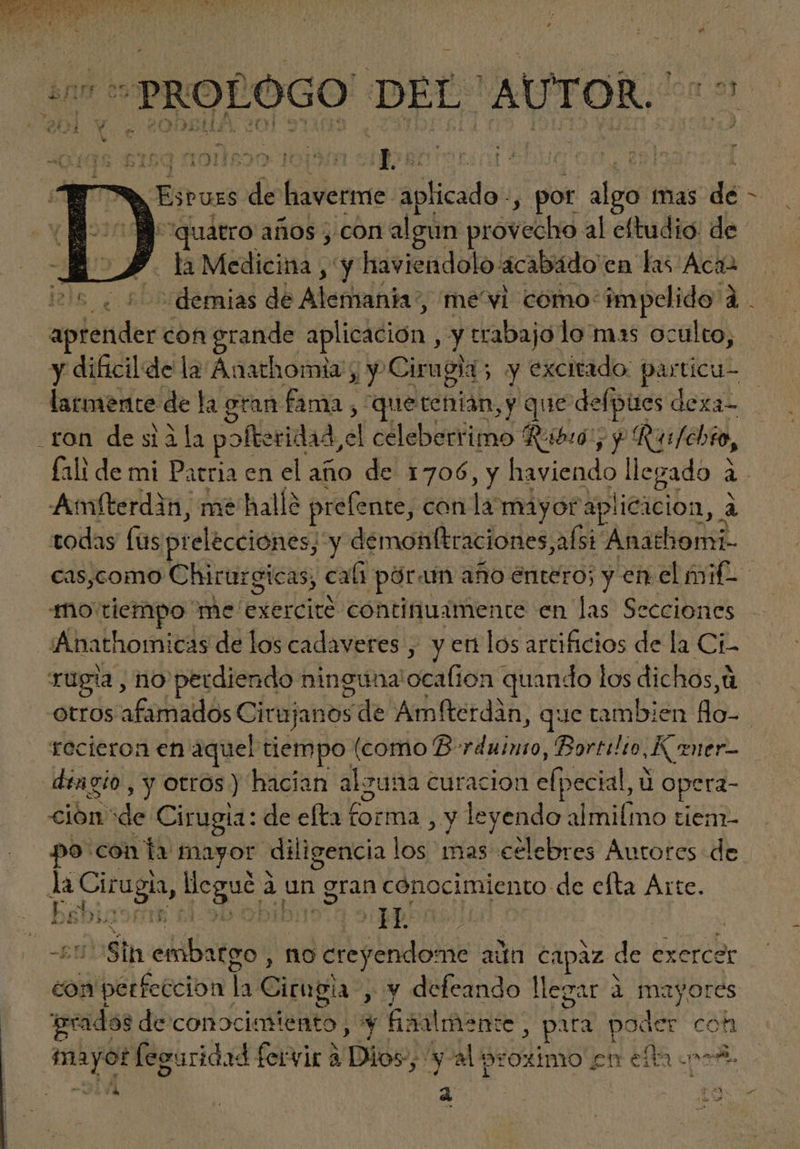 D Me cua ASEO We p Lo a C! . d erg ME ME ? i: cc EE > Esross de haverme aplicado, 3 por aluo tias dé : atro años , con algun provecho al eftudio de / n Medicina , y haviendolo acabádo en las Aca jels. : demias de Adetititiha; me'vi como: impclido à à. rm con erande aplicación , y trabajo lo mas oculto, y dificilde la Anathomia , y. Cirugia ; y excitado. particu- larmente de la eran fama , “que citi. sy que defpües dexa- .ron de sia la pofteridad, el celeberrimo ' Ribió $ Rus/chto, fali de mi Patria en el año de 1706, y haviendo llegado à Amfterdin, me halle prefente, con la mayot dellieielbn, à todas füs prelécciones; y démonfítraciones;afsi. Anathomi- cas,como Chirurgicas, cati par: am año entero; y en. el milo mo tiempo me exercité continuamente en las Secciones AAnathomicas de los cadaveres , y en los artificios de la Ci- rüpia, no perdiendo ninguna Loeafion quando los dichos,à Otros afohaidós Cit ujanos sde Amfterdàn, que tambien llo- | recieron en aquel tiempo (como B- EN Bortilto Kmer- dingio , y otrós) hacian alguna curacion elpecial, ü opera- ción de Cirugia: de efta forma , y leyendo almifmo tiem- po con la mayor diligencia | los mas celebres Autores de la Cir ug qos à un Sa conocimiento de cfta Árte. bibigs£ (05.3 Supp: | | E ekibstge no creyendome ada capaz de exerce er con iibél cocto h Citupla , y defeando llegar à à mayores reads de Condciaitee y hanimen: te eec: poder coh xs feguridad fervir à Dido) yal proximo en ella «oe | E a | ta / iD.