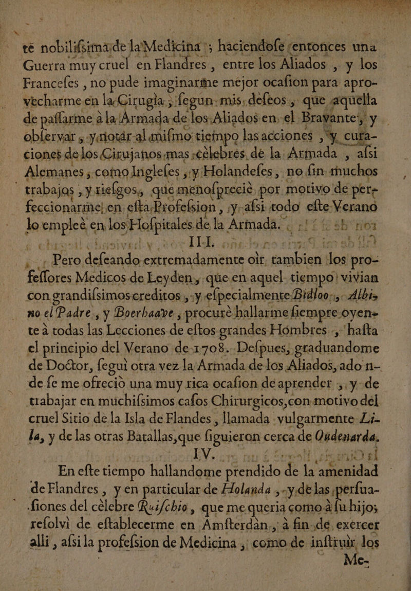 te nobilifsimade Ja Medicina, haciendofe “entonces una Guerra muy cruel en E iron entre los Aliados , y los Francefes , no pude. imaginarihe mejor ocafion para apro- vecharme en la ¿Cirugia ; fegun: mis. deleos., que aquella de paffarime à à la Ármada de de los Aliados en. el. Brayante y d oblervar , .y.riotár- al aniímo: tiempo Jas acciones ^X C E ciones delos Cirujatos mas «Célebres de la. Armada , afsi Alemanes ;. como Ingleles , n 'Holandefes , no fin. rhuchos : trabajos sah rielgos, que menofprecie. por motivo de per? feccionarne) en eftaBrofebsion, y alsi cedo elte Verano lo giis en los. 5 Hofpitales de la Arfnada. . ES A v: ILL. »pesemsU8 im ab Hol od defeando cuiii nde oit. kt anpinfe dos pro- Hello a Medicos-de Leyden «que en aquel tiempo! vivian con. grandilsimoscreditos. oy elpecialmente Bidloo:;,: Albis no el Padre, y Boerhaave , procure e hallarme fiempre oyene te à todas las Lecciones di eftos grandes Hombres -,'hafta el principio del Verano. de-1708.. Defpues, graduandome de Doctor, fe gui otra vez la Armada de los Aliados, ado n- de fe me bBads una muy rica ocafion dé aprender ,.y. de. trabajar en muchifsimos cafos Chirurgicos,con motivo del - cruel Sitio de la Isla de Flandes , llamada - vulgarmente Z;- la, y delas otras Bossllas.que (iguieron. cerca de Üudenarda, : EV. ore nu £ ted ors uni el En efte tiempo hallandome pendido atu ad idol de Flandres , y en particular de Holanda , Y de las;perfua- Siones del celebre Rui/chio , que me queria como à fu hijo; refolvi de eftablecerme en Amíterdàn,, àfin.de exercer — . alli , aísila profelsion de Medicina ,; como de inftroir. is 4 c- EM