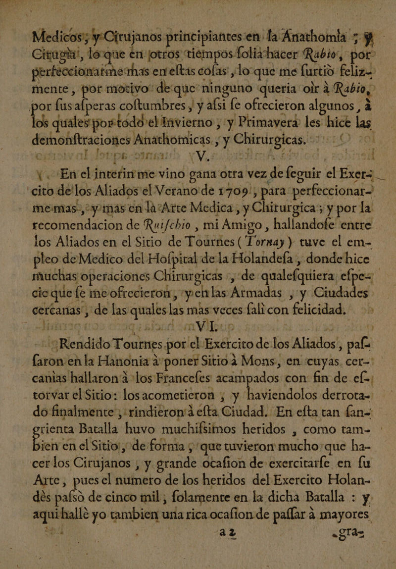 Medicos; y:Cirujanos principiantes:en la Anathomla 7 Y Citagisi, loque en ¡otros tiempos foliahacer Rabio”, por” perfeccionatmerhas eneltas colas: ,lo que me furtió feliz mente , por motivo” deque ninguno queria oir à fabio, por fusafperas coftumbres y y aísi fe ofrecieron algunos, à los quales por.todd'el Invierno ; y Primavera les hice las demonftraciones Anathomicas. yy Chirurgicas. ' PiuO 20 cihisivaldotpsosneub. Vic bi iriod V 29/8 (En el interinme vino gana otra vez de leguir el Exer= cito de'los Aliados el Verano de 1709; para perfeccionar= me: mas, y mas en la/Arte Medica, y Chirurgica; y por la - recomendacion de Ru:fchio , mi Amigo, hallandofe entre los Aliados en el Sitio de Tournes ( Torxmay ) tuve el em- pleo de Medico del Hofpital de la Holandefa , donde hice muchas operaciones Chirurgicas :, de qualefquiera efpes cio que fe ine ofrecieron, y ehlas Armadas , y Ciudades cercanas, de las quales las mas veces fali con felicidad. > A 3C (0 qi RIS (i imViuo | iod so obo — 5 Rendido Tournes por el Exercito de los Aliados, pa - faron en la Hanonia à poner Sitio à Mons, en cuyas cer-: canias hallaron à los Francefes acampados con: fin de el; torvar el Sitio: losacometieron , y haviendolos derrota- do finalmente ;: rindieron à efta Ciudad. En efta tan fan- orienta Batalla huvo muchifsimos heridos , como tam- bien en el Sitio, de forma y 'que tuvieron mucho: que ha- cer los Cirujanos , y grande ocafion de exercitarfe en lu Arte, pues el numero de los heridos del Exercito Holan-- dés paísó de cinco mil, folamente en la dicha Batalla : y. aqui halle yo tambien una rica ocafion de paffar à mayores, ES ur um -gra- espy ^