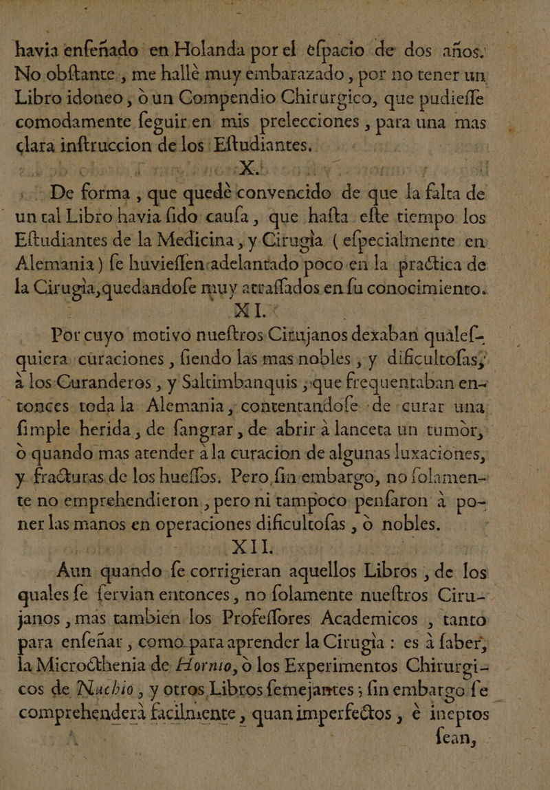 No obftante , me hallé muy embarazado , por no tener un Libro idebstie óun Compendio Chirargico, que pudieffe adds: feguir. en mis prelecciones > para una mas mu inftruccion de los: Eftudiantes. | De das que “queda convencido. de due da ila de - unralkibio tide fido: caufa , que hafta. efte tiempo los Eftudiantes de la Medicina , y Cirugia ( elpecialmente. en; Alemania) fe huvieffen: bd ehe poco en la practica de la gli quedaste n muy att affados enfu conocimiento. - AL: | | Por. cuyo motivo nueftros Ciinjanos dexaban quálef- quim curaciones , fiendo las mas nobles , y dificultofas;.- à los.Curanderos , y Saltimbanquis ; ;que frequen taban en- “tonces toda la osa -contentandole «de «curar ana; fimple herida, de fangrar , de abrir à lanceta un tumor, O quando mas CON àla curacion de algunas luxaciones; y fra&amp;uras de los hueffos. Pero fin embargo, no folamen= te no emprehendieron , > pero ni tampoco pen iron à po- ner las manos en operaciones dificultofas , O nobles. : TOS : dus quando le corrigieran aquellos Libros : ids los quales le fervian entonces , no folamente ue Ciru-- janos , mas tambien los Wüotodosus Academicos > tanto para anos , como para aprender la Cirugia : es à faber la Microéthenia de Hornio, 0 los Experimentos Chirurgi- cos de Nuchio y otros. Libues femejantes; lin embargo. le comprehendera facilmente, , quan ibi ye ineptos ks | dE Is 20