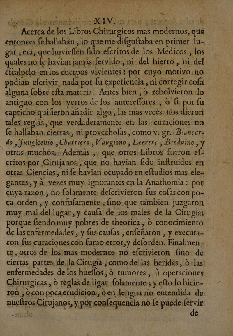 , ^ LOT D 1 / iv 2 [5 5 i n i dla bel oci mS ns ret 4 derit cn sh /.—. Acerca de los Libros Chirurgicos mas modernos, que entonces fe hallaban , lo que me. difguftaba-en primer lu- | gar ; era, vais “elcritos de los Medicos , los quales no fe havian jamas : fervido y ni: del hierro , ni del efcalpelo -enlos cuerpos vivientes : por cuyo motivo;no podian elcrivir, nada por fu experiencia , nicorre gir cola alguna Íobre efta materia. Antes bien ,9 rebolvieron lo antiguo con los yerros de los anteceffores ; O fi por fu capricho:qui(ieron ánadir algo ,las mas veces. nos dieron. - | tales reglas, que verdaderamente. etr las «curaciones: no le hallaban. ciertas, ni provechofas , como v: gr. Blancara | do , Juugkenio ,Charriero., Vaugiono , Leererc , Berduino , y — otros. muchos; Además ,, que.cotros Libros fueron ef^ critospor Cirujanos. , que no, havian fido: inftruidos en. otras; Ciencias, ni fe. havian ocupado en eftudios mas ele gantes, y à. vezes muy. ignorantes enla Anathomia : por - cuya razon , no folamente deícrivieron fus cofascon po- ca. orden , y confulamente ; fino.que tambien juzgaron muy .mal del lugar, y caufa: de Los: males de la Cirugia; porque fiendomuy pobres de theorica , ó conocimiento de lasenfermedades , y lus. caulas , enfenaron , y executa- ron fus curaciones con fumo error,y deforden. Finalmen- - tc , otros de los; mas modernos no elcrivieron fino: de ciertas partes de ¡la Cirugia. ¿como de las heridas, olas: enfermedades de los hueffos ; 9 tumores , à operaciones Chirutgicas , o reglas de ligar folamente ; y efto lo hicic- ron ; ocon pocaerudicion;, ó en lengua no entendida de nucítros Cirujanos, y por confequencia no fe puede p Aoc | | | c
