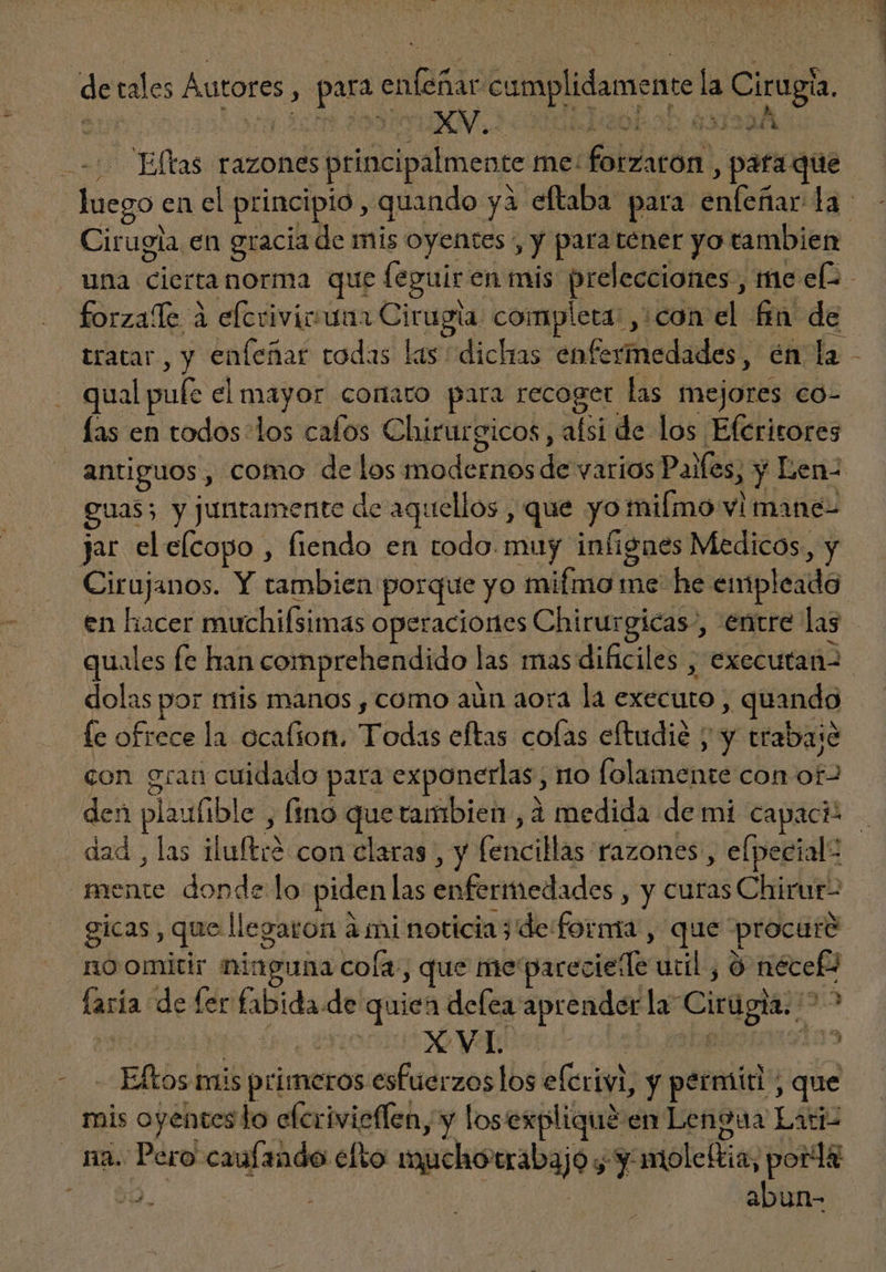 de cales Autores > pu snae camplidameme la Ciragis XV, : AGA A Ellas razones principalmente me: dfisicóm! , para que Cirugia en gracia de mis oyentes , y para tener yo tambien forzaffe a À elcrivicuna Cirugia. completa: , ¿con el fa de qual pule el mayor cortato para recoger las mejores co- o Cirujanos. Y tambien porque yo lid me he empleado D dolas por trils manos , como aún aora la executo quando con gran cuidado para exponerlas , no lama con Y ad , las iu(tod. con claras , y (encillas razones , efpecial: mente donde lo piden las enfermedades , y curas Chirur- no omitir ninguna cofa., y que me: pareciele util, 3 n Meta de fer fibida de quica defea aprender la” Cirugia. > -Eftosi mis primeros esfuerzos los efe y pet miti y y que na. Pero caulando efto npeisorabqjos , y moleftia; pord&amp; jd. | abun-