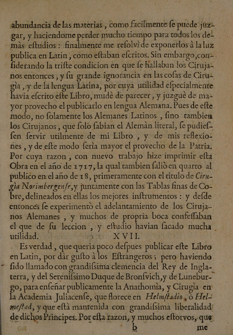 | i abundancia de las materias, como facilmente fe puede ¡uz gar, y haciendome perder mucho tiempo para todoslos del | - màs eftudios : finalmente me refolvi de exponerlos à la luz «publica en Latin , como eftaban efcritos. Sin embargo,cori-. fiderando la trifte condicion en que fe hallaban los Ciruja- nos entonces, y lu grande ignorancia en las colas de Ciru- gia ,'y. dela lengua Latina, por cuya utilidad efpecialmente havia efcrito efte Libro, mude de parecer, y juzgue de ma- yor provecho el publicarlo en lengua Alemana. Pues de efte. modo, no folamente los Alemanes Latinos , lino tambien los Cirujanos , que folo fabian el Aleman literal, fe pudief- fen fervir utilmente de mi Libro , y dde mis reflexio- nes , y de efte modo feria mayor el provecho de la Patria. Por cuya razon , con nuevo trabajo hize imprimir efta — Obra en el año de 1717,1a qual tambien falióen quarto al publico en:el año de 18, primeramente con el titulo de Cira gia Norimbergenfe,y juntamente con las Tablas finas de Co- bre, delineados en ellas los mejores inftrumentos : y defde entonces fe experimento el adelantamiento de los Ciruja- nos Alemanes , y muchos de propria boca confeffaban el que de fu leccion , y eftudio havian facado mucha . - Es verdad , que queria poco defpues publicar efte Libro en Latin, por dar gufto alos Eftrangeros; pero haviendo. fido llamado con grandifsima clemencia del Rey de Ingla- terra, y del Serenifsimo Duque de Bronfvich,y de Lunebur- go, para enfeñar publicamente la Anathomia, y Cirugia en la Academia Juliacenfe, que florece en Helm/2adio , ó Hel- me/tad, y que eftà mantenida con grandifsima liberalidad: de dichos Principes. Por efta razon, y muchos eftorvos, que n | ? me —