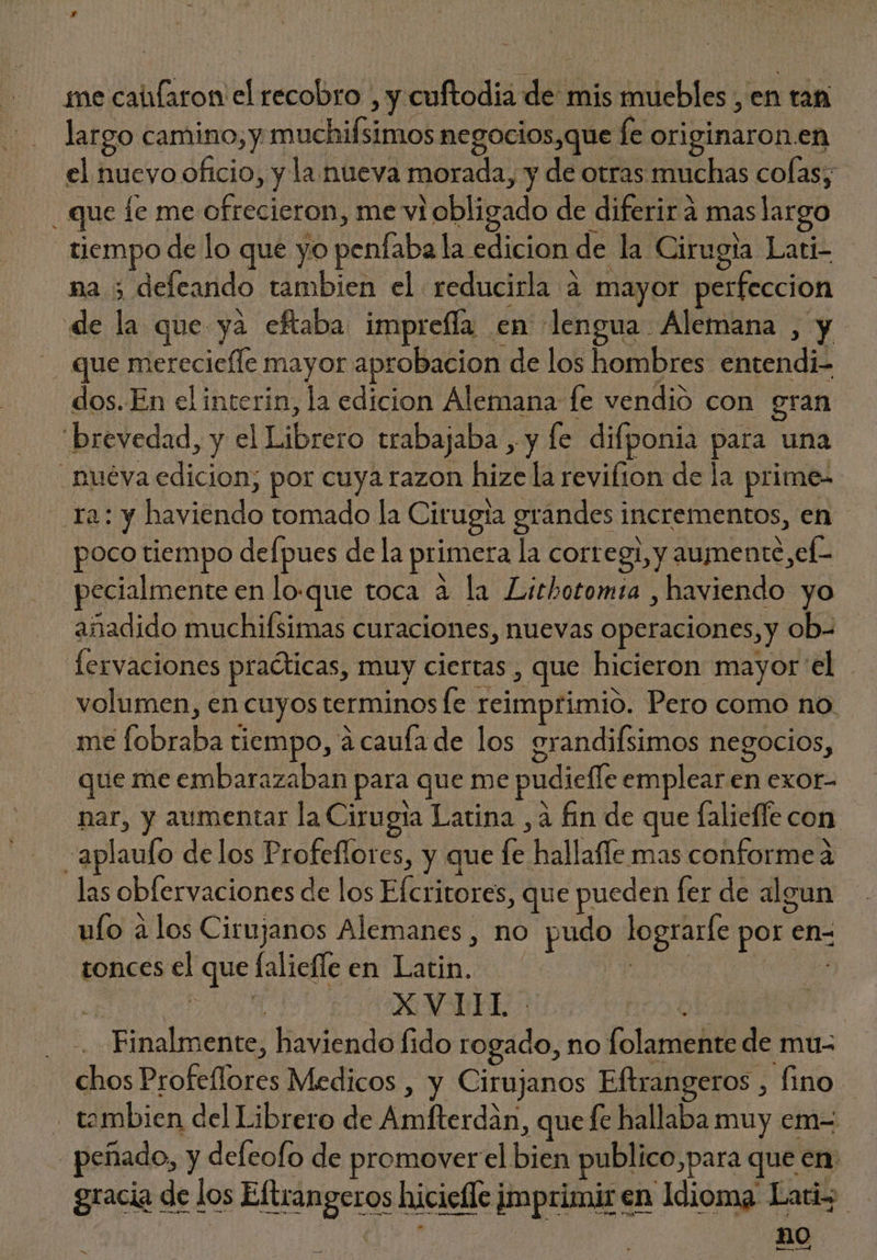 * me caüfaron el recobro , y cuftodia de mis muebles , en tan largo camino, y muchifsimos negocios,que fe originaron.en el nuevo oficio, y la nueva morada, y de otras muchas colas; . que le me ofrecieron, me vi obligado de diferir á maslargo tiempo de lo que yo penfaba la edicion de la Cirugia Lati- na ; defeando tambien el reducirla a mayor perfeccion de la que ya eftaba imprefla en lengua Alemana , y . que mereciefle mayor aprobacion de los hombres entendi- dos. En elinterin, la edicion Alemana fe vendió con gran brevedad, y el Librero trabajaba , y fe. difponia para una . nuéva edicion; por cuya razon hize la revifion de la prime- 12: y haviendo tomado la Cirugia grandes incrementos, en | poco tiempo defpues de la primera la corregi;y aumente,ef- pecialmente en lo.que toca à la Lithotomia , haviendo yo añadido muchifsimas curaciones, nuevas operaciones, y ob- fervaciones practicas, muy ciertas , que hicieron mayor el volumen, en cuyos terminos fe reimprimio. Pero como no me fobraba tiempo, à caufade los erandifsimos negocios, que me embarazaban para que me pudieffe emplear en exor- nar, y aumentar la Cirugia Latina ,à fin de que falieffe con -aplaufo delos Profeflores, y que fe hallafle mas conforme a las obfervaciones de los Efcritores, que pueden fer de algun ufo àlos Cirujanos Alemanes, no pudo lograrfe por en- tonces el que falieffe en Latin. 2 LO rds a XVIHL ob .. Finalmente, haviendo fido rogado, no folamente de mu- chos Profeffores Medicos , y Cirujanos Eftrangeros , fino tambien del Librero de Amfterdàn, que fe hallaba muy em- peñado, y defeofo de promover el bien publico,para que en gracia de los Eftrangeros hicielle imprimir en Idioma Lati; : no DS pal . o —— ——4