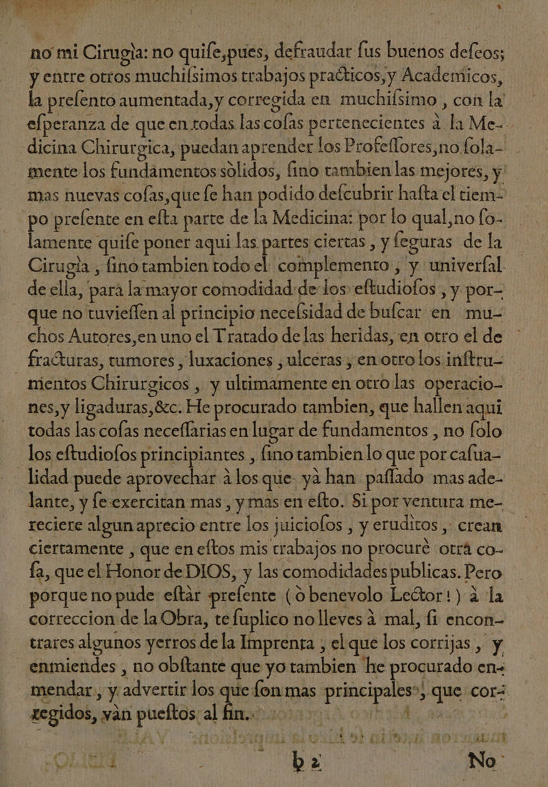y entre otros muchiísimos trabajos pra&amp;kicos,y Academicos, la prefento aumentada, y corregida en muchisimo , con la efperanza de que en.todas las colas pertenecientes à la Me. dicina Chirurgica, puedan aprender los Profeffores,nofola- . po prelente en efta parte de la Medicina: por lo qual,no fo- lamente quife poner aqui las partes ciertas , y leguras de la Cirugia , fino tambien todo el complemento , y univerfal de ella, para la mayor comodidad: de los eftudiofos , y por- que no tuvieffen al principio necefsidad de bufcar en mu- chos Autores,en uno el Tratado delas heridas, en otro el de fraturas, tumores , luxaciones , ulceras , en otro los inftru- nes, y ligaduras,&amp;c. He procurado tambien, que hallen aqui todas las cofas neceffarias en lugar de fundamentos , no folo los eftudiofos principiantes , fino tambien lo que por cafua- lante, y fe exercitan mas , y mas en efto. Si por ventura me- reciere algun aprecio entre los juiciofos , y eruditos ,: crean ciertamente , que en eftos mis trabajos no procuré otrá co- fa, que el Honor de DIOS, y las comodidades publicas. Pero : mE A N N porque no pude efltar prefente ( ó benevolo Lector!) à la correccion de la Obra, te fuplico no lleves à mal, fi encon- trares algunos yerros dela Imprenra , el que los corrijas , y regidos, wan pueflos;al muros ch ams Era EZRA IL E444 e