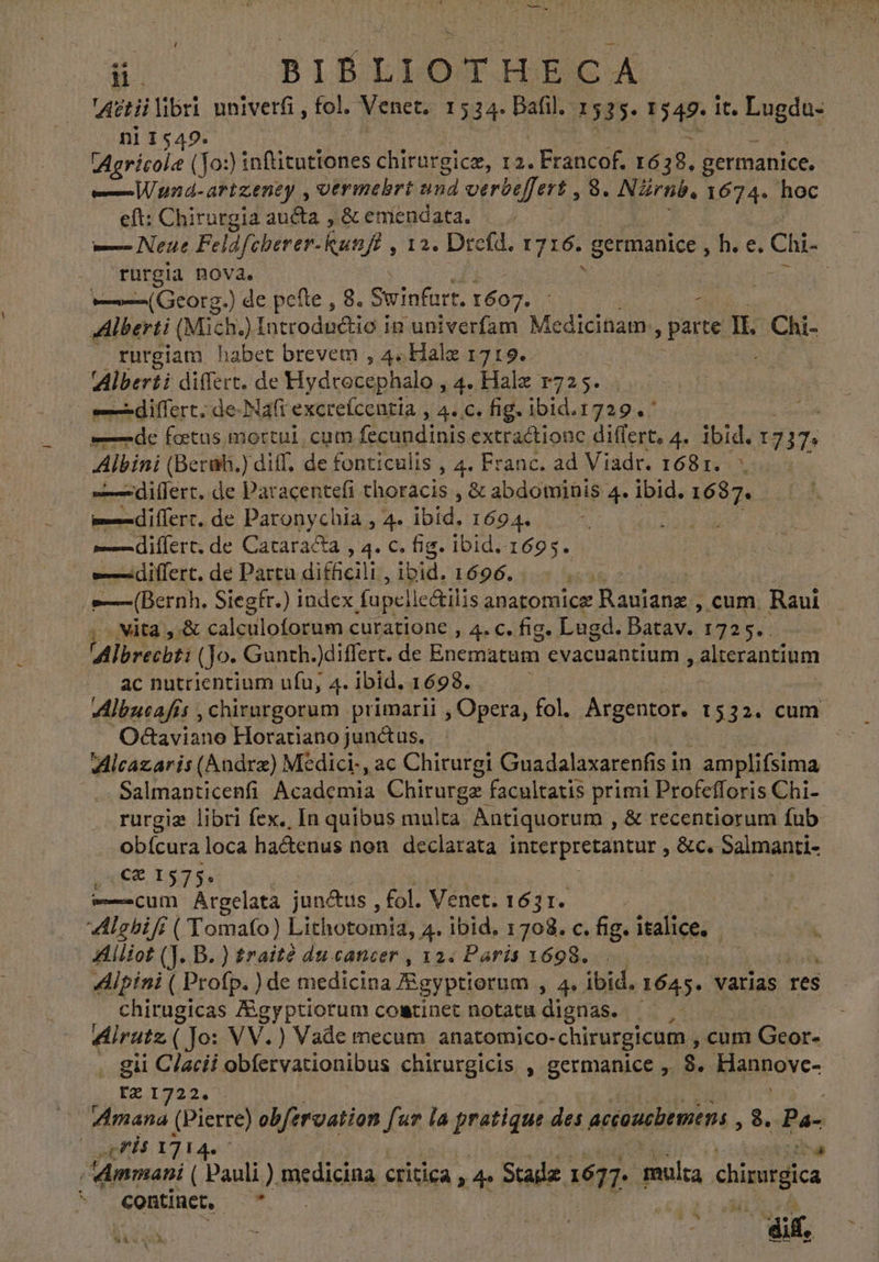 Agtii libri univerfi , fol, Venet, 1 534. Bafil. 1535. 154%: It. Lugda- n11549. Agricole (Jo:) ) inftitationes chirurgice, 12. Francof. 1638. germanice. —Wund-artzeney , otrimehbrt and verbeffert , 8. NZrnb. 1674. hoc eft: Chirurgia aucta , &amp; emendata. — — Neue Feldfeberer- kun t2. Dictus 1716. germanice h. e. Chi- rurgla nova. : ——(Georg.) de pefte , 8. Swinfurt. 1607. - Alberti (Mich.) Introduétio in univerfam Medicinam: ! parte IL CAE rurgiam habet brevem , 4. Hale 1719. Alberti differt. de Hydcocephalo , 4. Halz 1725. — differt. de-Nafi excrefcentia , 4. c. fig. ibid.1729. | ——-àdc fetus mortul, cum fecundinis extractionc dier 4. ibid. 17 m Albini (Berah.) diff, de fonticulis , 4. Franc. ad Viadr. 1681. md ifert, de Paracentefi thoracis , &amp; abdominis 4. ibid. 1687. md ¡fert. de Paronychia , 4. ibid, 1694» differt. de Cataracta , 4. c. fig. ibid. 1623: ^-—differt. de Partu difficili , ibid. 1696... 1000 > »— (Bernh. Siegfr.) index fupellc&amp;ilis anatomice Raojanes cum. Raui ; vita, X calculoforum curatione , 4. c. fig. Lugd. Batav. 1725. : Albrecht: (Jo. Gunth.)differt. de Enematum cvacuantium > alterantium ac nutrientium ufu, 4. ibid. 1698. O8aviano Horatiano junctus. Alcazaris (Andre) Medici-, ac Chiturgi Guadalaxarenfis in amplifsima Salmanticenfi Academia Ha Eo edad primi Profefforis Chi- rurgie libri fex., In quibus multa Antiquorum , &amp; recentiorum fub. obícura loca hactenus non. declarata interpretantur , &amp;c. Salmanti- € 1575. p cum Argelata junctus , fol. Venet. 1631. Alghifi ( Tomafo) Lithotomia, 4. ibid. 1708. c. fig. italice, Alliot (J. B. ) traite du cancer, 12. Paris 1698. Alpini ( Profp. ) de medicina Agyptiorum , 4. ibid. 1645. varias res chirugicas Agyptiotum coatinet notatu dignas. $e Alrutz ( Jo: VV.) Vade mecum anatomico-chirurgicum , cum n Geor- gii C/acii obífervationibus chirurgicis , germanice , 8. Klannovc- tz1322,: | TU (Pierre) obfervation fur la pratique des accouchemens , 8. qe: qnt 1714. ^ Amman ( Pauli) medicina critica, 4» Staa: 1677. multa chicurgica continet. — * MITES | jt df. 4 E A A