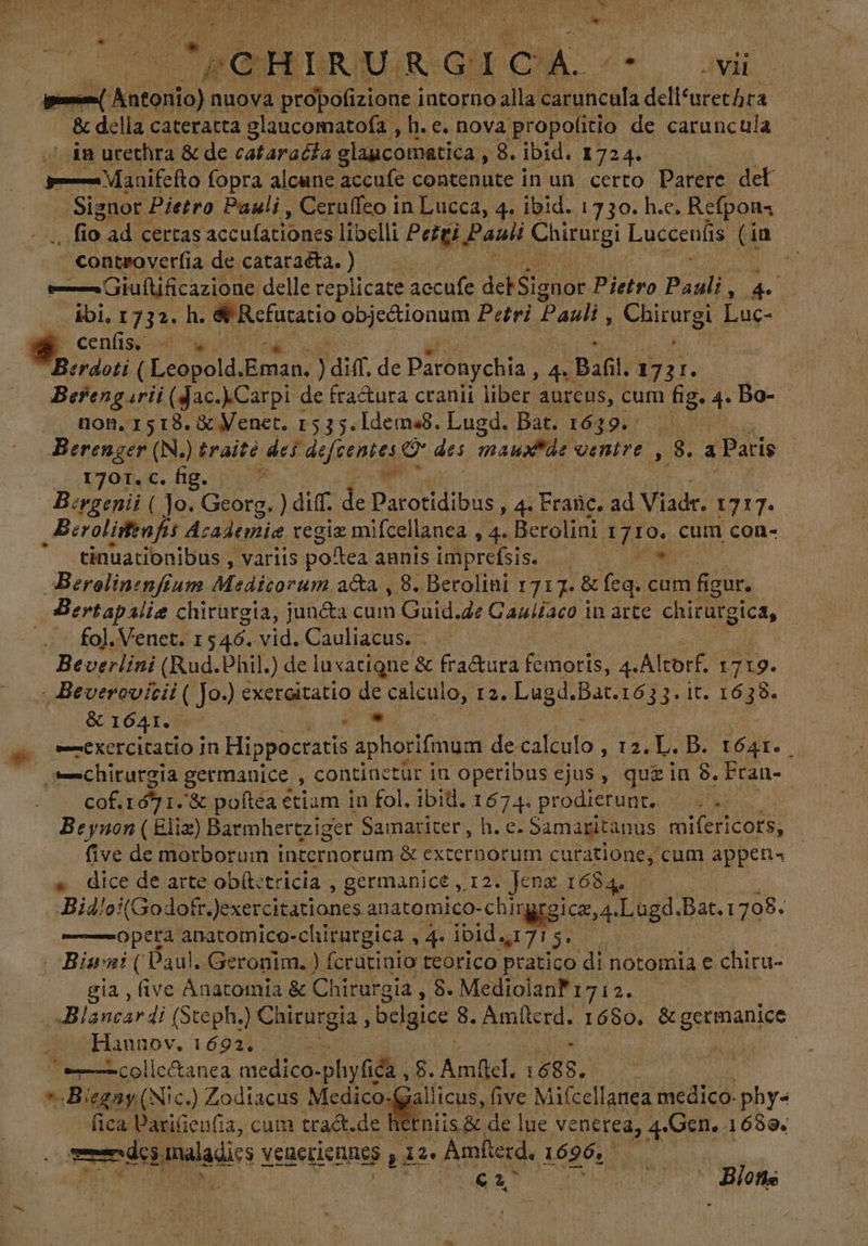 ==( Antonio): nuova propofizione intorno alla caruncula A e . &amp; della cateratta glaucomatofa , h.e. nova propolitio de caruncula sin urethra &amp; de cataracia elancomatica , 8. ibid. 1724. —— Maaifefto fopra alcune VEM contenute in un certo Parere del . Signor Pietro Pauli , Ceruffeo in Lucca, 4. ibid. 1730. h.c. Refpona fio. ad certas acculationes libelli Peiti , Pauli Chirurgi Luccenfis (i in 'controverfia de cataraéta. ) — Giuftificazione delle replicate dé debSignor Pietro Pauli : uu 4 ibi, 1732. h. &amp; Refutatio obje&amp;ionum Petri Pauli Cuitargl Luc- * cenfiss y Berdoti ( Leopold, Bal ) diff. de Paronychia, 4. | B26l: 1 Dc. Berengarii (Jac..Carpi de fra&amp;ura cranii liber aurcus, cum fig. 4: Bo- non, 1518. &amp; Venet. 1535.1dema8. Lugd. Bat. f649.; 04 08 Berenger (N. ) traité. dei defeenies e des mau venire , $. a Paris | (40790. €. fig. t js | Bcrgenii ( Jo. Dr) diff. de Parotidibus , 4. Frañc. ad V. iadr. 1717. Berolistafis Jh oh regiz mifcellanea , 4. Berolini 1710. cum con-- tinuationibus , variis poftea annisimprefsis. — bal Berolinenfium Medicorum aca , 8. Berolini 1717. &amp; feq. cum figur, Bertapaliz chirurgia, junéta cum Guid.de Caultaco i in arte chirargica, fol. Venet. 1546. vid. Cauliacus. ... Beverlini (Rud.Phil.) de luxatigne &amp; fra&amp;ura au 4. Altorf. 17 7 19. - Beverovitii ( Jo.) exeraitatio de calculo, 12. Lugd, Bat.1633.1 It. a &amp; 1641. TA Wm, : *—exercitatio In Hippocratis aphorifimum decalculo , 12. L. B. 1641. . chirurgia | germanice , continetúr in operibus ejus, quz in 8. Eran cof. E &amp; poftea etiam in fol, ibid. Ie prodierunt, |. > z Beynon ( Eliz) Barmhertziger Samariter, h. e. Samaritanus mifericors, five de morborum internorum &amp; externorum curatione, cum appen« » dice de arte ob(tetricia , germanice ,12. Jenz 1684. . Bid/o:(Godotr. exercitationes anatomico-chirgrgicz,4 Lugd. Bat. : 798, ——-opetà anatomico-clirargica , 4. ibid, 715. ;à Bini (Baul. Geronim. ) fcrutinio teorico pratico di notomia e chiru- gia , five Anatomia &amp; Chirurgia , 8. Mediolanfi7i2. . Blancardi (Steph) Chirurgia , bclgice. 8. Amlterd. 1680. Penne ^oHaunov. 1692. collectanea medico- phyfica , 8. Amflcl. 1688. DO a » Biegay(Nic.) Zodiacus Medico-(gallicus, (ive Mifcellanea medico. phy« fica Parifien(ia, cum tradt.de hetniis &amp; de lue venerea, 4.Gen. 1688. Lr maladics veneriennes Fed HET Amfterd. 1696, — 2 057 E S^ Hefte -