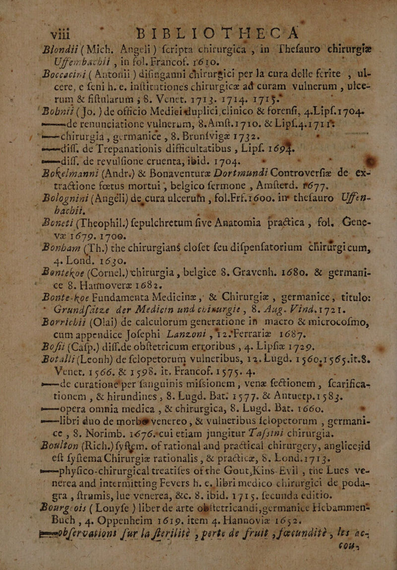 AU uu d y IN de y (| FR RET e rds A O AE wq 1W. c YAT A A A NES WANN. LIS ^ NITE, T y j TS AA. E» a: E CUN ; * $ . ? y x A vii TA IBLIOTHECA' UN CMS Angeli) fcripta chisurgica A án TFhefauro e Uffeinbacbii , in fol. Erancof. ré10. — ^ - Boccacini ( Antodil ) difinganni chirurgici per n cura. dell le Fire E T ^ cere, e feni h. e. iníticutiones chirurgice ad curam. yulnerum , wiee- - rum &amp; fiftularum 5 8. Venet. 1713. dius A ! ! Bobnii (Jo. ) de ótfitio Medieisduplici,ciinico &amp; FER. Dp. 1704. de renunciatione vulnerum, 8. Amít.1710. &amp; Lipfaa. Ere dd | y “—chirorgia , germanice , 8. Bronívigz 1732. il, de T repanationis difficultatibus , EL «o edi, de revulfione cruenta; ibid. 1704. Bokelmanni (Andr.) &amp; Bonaventurz TEMA Gantrüverhie e de ex- tra&amp;ione fatus mortui belgico fermone , Amfterd. $677. es | _Bolognini (Angeli) de, cura ulcerufn , fol.Erf. 1600. ne AOS Ufen- O BACUEH, V SBeneti (Theophil ) fepulebretum; Hr. 'Anatofüia Pratica 3 fol. Gene. V3 1679. L799.: (5 . Bonham (Th.) the chirurgian$ clofet feu difpenfatorium ¿Sirfrgicam, 4. Lond. 1630. Bentekoe ( Cornel chirurgia , belgice 8. Gravenh. 1680. &amp; germani. EOS ote 1682. Bote. koe Fundamenta Medicinz ,; &amp; Ching y germanice, - titulo: - Grundfatze der Medicin und ciimurgie, 8. Eos Vind.1331. | Borrichii (Olai) de calculorum generatione in macro &amp; microcoímo; cum appendice Jofephi. Lanzoni, 2 Ferrariz 1687. Bofíi (Catp.) diff.de obltetricam erroribus , 4. Lipliz 1729. - 4Botalli (Leonh) de fclopetorum vulneribus, 12. Lugd. 1 560,1 y65. eS. Venet, 1566. &amp; 1598. it. Francof. 1575: 4. e LO curatione per' fanguinis mifsionem , vene feétionem, fcarifica- tionem , &amp; hirundines , 8. Lugd. Bat: 1577. &amp; Antuctp. 1583. Opera Oña medica , &amp; chirurgica, 8. Lugd. Bat. 1660. * |—libri duo de morbérvenereo , &amp; vülneribus 1 Íclopetorum , germani- ce , 8. Norimb. 1676.*cul etiam jungitur Tafsini chirurgia. ; Boulton (Rich.) fyftem. of rational and practical chirargery, anglicesid lt fy(iema Chirurgie rationalis , &amp; practice, S. Lond. 1713. —phy(ico-chirurgical treatifes ofthe Gout .Kins-Evil , the Lues ve- . nerca and intermitting Fevers h. c. libri medico ¿hirareld de poda- - gra, ftramis, lue venerea, &amp;c. 8. ibid. 1715. fecunda EX itio. | Bourgcois ( Lonyfe ) liber de arte obitetricandi,germanice Febammere Buch , 4. Oppenheim 1619. item 4. Hannoviz 1652. dd fut la pour ports de eed ada les 40, Y TP S y