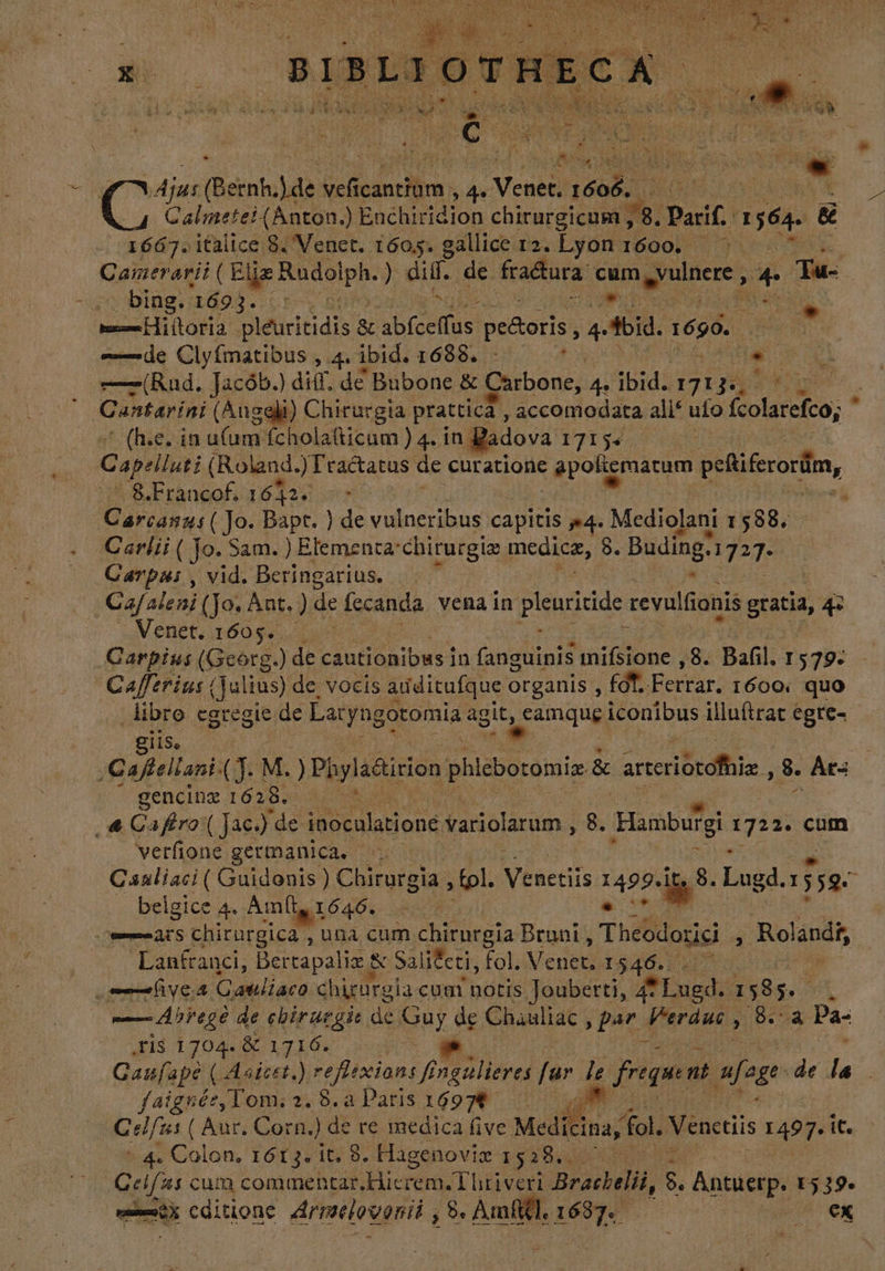 - ju: (Bernh. ys Mit icanciom , T Venet. 1606, | hd 1667. italice 8. Venet. 1605. gallice 12. Lyon 1600. ^. Camerarii ( b danse dift de fractura es rong + 3. | -scdbingisdo?. cre arn i Hiiloria: pléuritidis bl pesoris, 4 Aid. 1690. Ns  tede Clyfmatibus , 4. ibid. 1688. e C pi ——(Rud. Jacób.) diff. de Bubone &amp; Carbone, de TM IgE QD Qustarini (Angeli) Chirurgia prattica , accomodata ali* ulo Golarefeo, ' (h.e. in ufum fcholatticum ) 4. in | dova 171524. | Capellus; (Roland. )Fractatus de curatione : apoligmarum peñiferordim, 8.Francof 16424 000 Dare (Jo. Bapt. ) de vulneribus capitis »4. Mediolani 1588. Carlii ( Jo. Sam. ) Elementa: chirurgiz medicz, 8. Buding: 327: | Carpas, vid. Beringarius. | Cajaleni (Jo. Ant. ). de fecanda vena in pleuritide. tevulfionis gracia, 4 Venet. 1605 4. 0 Carpius (Gcorg.) de cautionibws] in Qoa mifsione , 8. Bafil. 1 579: Cafftrius (Julius) de vocis arditufque organis , fd. Ferrar. 1600. quo libro egregie de Latyngotomia ag Sa ^ iconibus iluítrat egte-- giis, ;Caftellani: o M. )Piyl adirion phlebotomiz &amp; arteriocofhia 3. Ar= gencinz 16 23. | a Gaffro ( Jac.) “de iu dabaud variolarum , 8. Hamburgi e cum verfione germanica, Caaliaci ( Guidonis ) Chirurgia tol. Nen 1499-48: Lugd. 359 belgice 4. Amft, 1646. - Bar cats chirurgica , una cum chirurgia Bruni , Theodorici à Rolandi, Lanfranci, Bertapaliz &amp; Sal ifti, fol. Venet, 1. 546. — lives Galliacó duet cum notis Jouberti, 4f Lued. : $ 585. A | — Arte de cbiruegit. de St de Chauliac pars Verdue, Se Pa- ¿Fis 1704. 8 1716. | Ganfape ( Astcrt.) reflexion Prgilieres fr le freque nt afege de la faignée,Tom:. 2. 8.4 Paris 16974 , IP Celfus ( Aur. Corn.) de re medica five. Medicina, fol. Venctiis 1497. it. + 4. Colon. 1613. it. 8. Hagenoviz 1528... — Celfas cum commentar Hierem.T hriverl Bracbelt, $. Antuerp. E 519. | à editione. drmaelovonii , $» Amfttl. 1687. F^ OK