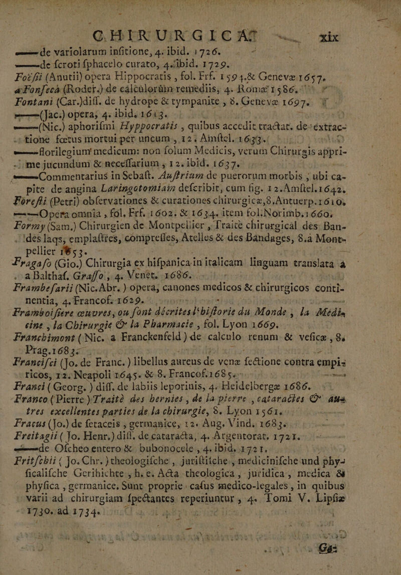 ——de variolarum infitione, 4; ibid. 1726. - - —— de fcroti (phacelo curato, 4« Ibid. 1729. Foz fii (Anutii) opera Hippocratis , fol. Frf. 1594.&amp; Geneve popa a Fonfecó (Rodet.) de cálcülorüm: remediis, 4. Roma 1586. Fontani (Car.)diff. de hydrope &amp; tympanite , 8. Geneve 1697» =——(Jac:) opera, 4- ibid. 1613. i» ——(Nic.) aphorifmi Hyppocratis , quibus accedit tractat. de- clar tione foetus mortui per uncum , 12, Aimítel. 1633. —forilegiumt medicum: non folum Medicis, verum Chirurgis appri ime jucundum &amp; neceffarium , 12. ibid. 1637. ——Commentarius i inSebalt. A4z//riam de puerorum adbin: sn Ca- (. pite de angina Laringotomiaín defcribit, cum fig. 12. Amllel.1642.. Forefi (Petri) ob(ervationes &amp; curationes chirurgicz,8,Antuerp.1610; — Opera omnia , fol. Erf. 1602. &amp; 1634. item | foli Norimb, 1660, Formy (Sam.) Chirurgien de Montpellier y lraite chirargical des: Ban- . 1des lags, emplallies, picos: Atelles &amp; des Bandages, 8.à Mont» pellier 185 5. EN Fragafo (Gio.) Chirurgia ex bifpanica in italicum linguam REANO a ,-a Balthaf. Gra//o', 4. Venet. 1686... 0: Frambe farii (Nic. Abr. ) opera, canones edic &amp; chirurgicos conti= nentia, 4. Francof. 1629... Framboifi ere convres, on font décrites: biborie da Monde i la Médin cine , la Chirungie Ó* la Pharmacie , fol. Lyon 1669. Franchimont a Nic. à Franckenteld) de calénto renum. &amp; vefice, Se -Prag.1683- » Prancifci (Jo. de Franc. ) libellus aureus ks venz Cao contra empis ricos, 12. Neapoli 1645. &amp; 8. Francof.168 5. MI Franci (Georg. ) diff. de labiis leporinis, 4. Heidelberge 1686. Franco (Pierte ) Traité des bernies , de la pierre , cataradies D aum tres excellentes parties de la chirurgie, 8. Lyon 161.1 e Fracus (Jo.) de fetaceis , germanice, 12. Aug. Vind. 1683. Freitagii ( Jo. Henr.) dif. de cataracta, 4. Argentorat. 1721. «de Ofcheo entero 8 bubonocele , 4» iui ER Fritfchii | Jo. €hr. ) theologifche s jesica medicinifche und Msc Eoaliche Gerihichte , h. e. Acta theologica , juridica, medica &amp; - phyfica , germanice, Sunt proprie cafus 'medico-legales ,in quibus varii ad chirurgiam dpevtantes Luder s 4 do V. Lipi e UH Jac ard Hm aq 3