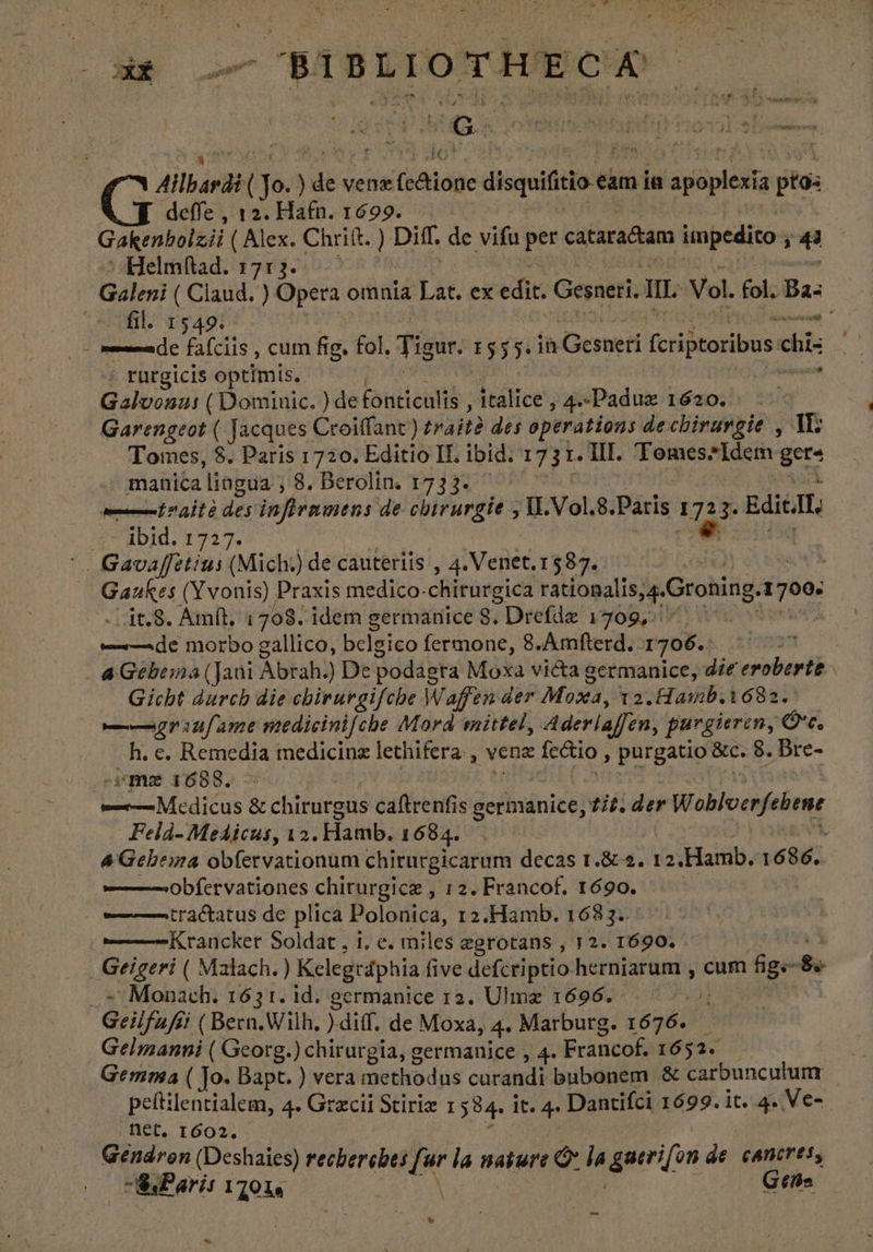 Ailbardi (Jo.) dts vene (dojo disquifeio es cam ia s Vépicifig tos deffe, 12. Hafn. 1699... Gakenbolzii (Alex. Chriit. ) Diff. de vifu per cataradtam impedito ) e Helmítad. 17:2. fil. 1549. Miu mona de fafciis , cum fe fol, Tigur. 1555. 1 Gesneri (ctidtoribus cb + rurgicis optimis. ia Galvonu: (Dominic. ) de fonticulis ; italice , 4» Paduz 1620. Garengeot ( Jacques: Croiflant) traite des operations dechirurgie , IL Tomes, $. Paris 1720. Editio IL ibid. 1731. III. Tomes*Idem ¿E manica lingua, 8. Berolin. 1733. — Ln altà des infiramens de chirurgie , VI. Vol. 8.Paris 1723. Edic, ibid. 1727. e _1t,8. Amít. 1708. idem germanice $. Drefde 1709, uide morbo gallico, belsico fermone, 8.Amfterd. 1706. nm 4 Gebema ( Jani Ábrah! ) De podágra Moxa victa germanice, die eroberte Gicht durch die chirurgifche Waffen der Moxa, t2. Hasb.1682. ——210/fame medicinifche Mord mittel, Aderlaffen, purgieren, $e h. e. Remedia medicinz lechifera: , Vena fectio , purgatio &amp;c. 8. Bre- me 1688. Feld- Medicus, 12. Hamb. 1684. 4Gebema oblervationum chirurgicarum decas 1 Roa. 12 Hamb. 1686.. ———0obfervationes chirurgice , 12. Francof. 1690. ——— tractatus de plica Polonica, 12.Hamb. 1683. - Monach. 163 t. id. germanice 12. Ulmz 1696. Gelmanni ( Georg.) chirurgia, germanice , 4. Francof. 16 31. — Gemma ( Jo. Bapt. ) vera methodus curandi bubonem 8 carbunculunt peltilentialem, 4. Grecii Stiriz 1 584» it. + Dantifci 1699. it. 4. Ve- Det. 1602, Géndron (Deshaies) recherches fur la nature O la anie del cAncrts, SsParí: 11014 ; Gtfs X  a