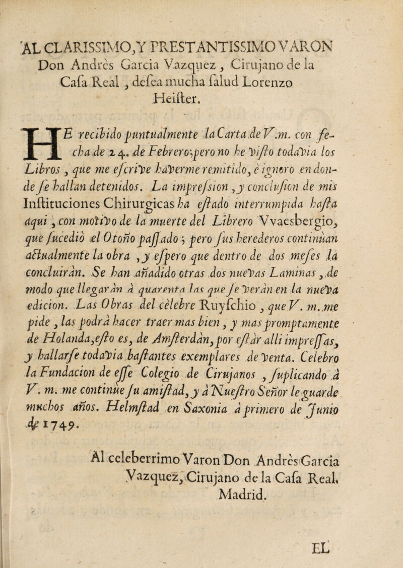 'AL CLARISSIMO,Y PRESTANTISIMO VARON Don Andrés García Vázquez , Cirujano de la Caía Real , defea mucha Talud Lorenzo Heiíter. TTJTE recibido puntualmente la Carta de V.m. con fe- i 1 cha de z 4. de Fehrero\perono he Vtfio todavía los Libros, que me ejcrilee haberme remitido, é ignoro m don¬ de Je hallan detenidos. La imprejsion ,y conclvjien de mis Inftituciones Chirurgicas ha ejlado interrumpida hafta áqui, con motilo de la muerte del Librero Vvaesbergio, que fucedió el Otono pajjado •, pero Jus herederos continúan a&ualmente la obra ,y ej'pero que dentro de dos mejes la concluirán. Se han añadido otras dos nueras Laminas , de modo que llegaran d quarenta las que Je 'üeran en la nuetsa edición. Las Obras del célebre Ruyfcliio , que V. m.me pide , las podra hacer traer mas bien, y masprompt ame,nt:e de Holanda,ejio es, de Jm/lerddn,por ejldr alli impreffas} y hallarfetodavíaFaflantes exemplares dementa. Celebro la Fundación de ejfe Colegio de Cirujanos , /aplicando d V. m. me continue Ju amiftad, y d TSLueJlro Señor le guarde muchos años. Helmjlad en Saxoni a a primero de Junio Ah 17 4?- ■ Al celeberrimo Varón Don Andrés García Vázquez, Cirujano de la Cafa Real, Madrid. EL