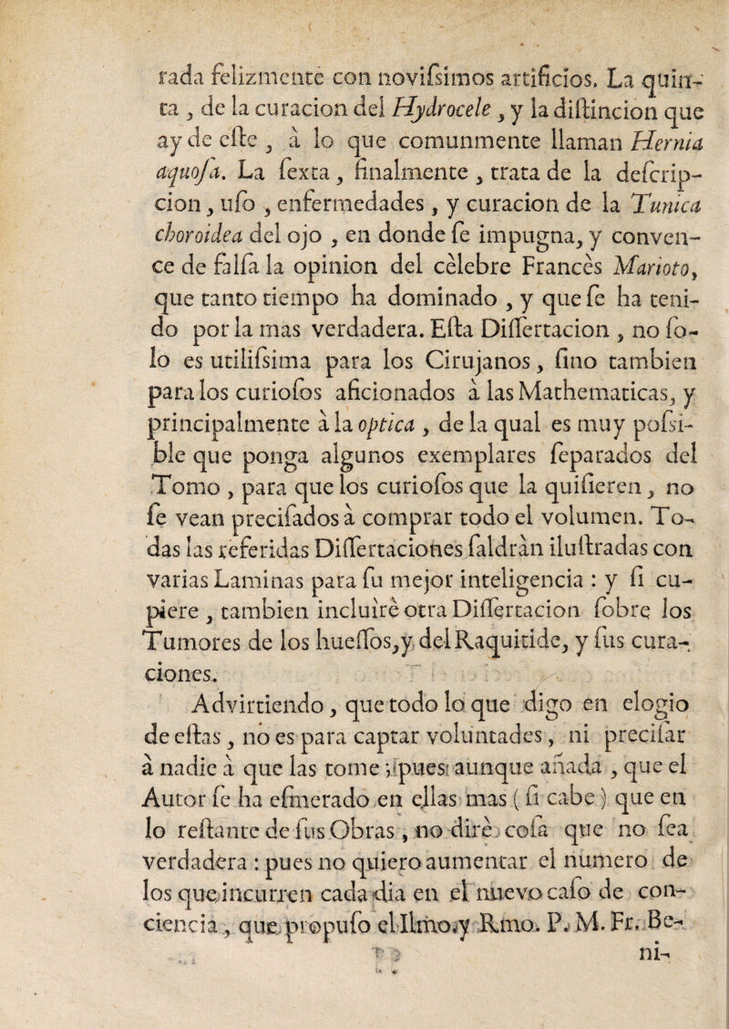 rada felizmente con ndvifsimos artificios. La quin¬ ta , de la curación dei Hydrocele , y la diftincion que ay de eñe, a lo que comunmente llaman Hernia aqueja. La íexta, finalmente , trata de la deferip- cion, uíd , enfermedades , y curación de la Tunica choroidea del ojo , en donde fe impugna, y conven¬ ce de faifa la opinión del celebre Francés Maneto, que tanto tiempo ha dominado , y que fe ha teni¬ do por la mas verdadera. Efta DiíTertacion , no To¬ lo es utilifsima para los Cirujanos, fino también páralos curiofos aficionados a las Mathematicas, y principalmente a la óptica , déla qual es muy poísi- ble que ponga algunos exemplares íeparados del Tomo , para que los curiofos que la quifieren, no íe vean precifados a comprar todo el volumen. To¬ das las referidas Disertaciones faldran ilufiradas con varias Laminas para fu mejor inteligencia : y fi cu¬ piere , también incluiré otra DiíTertacion fobre los Tumores de los hueflfos,y del Raquitíde, y fus cura¬ ciones. * Advirtiendo, que todo lo que digo en elogio de eftas, no es para captar voluntades, ni preciiar á nadie a que las tome vípuesi aunque añada , que el Autor fe ha efmerado en ellas mas ( ü cabe) que en lo reftante de fus Obras, no diré j cofa que no fea verdadera : pues no quiero aumentar el numero de los que incurren cada-día en el nuevo cafo de con¬ ciencia, que, propufo elIimo.y fimo. P.< M. Fr. Be- ** ' 4