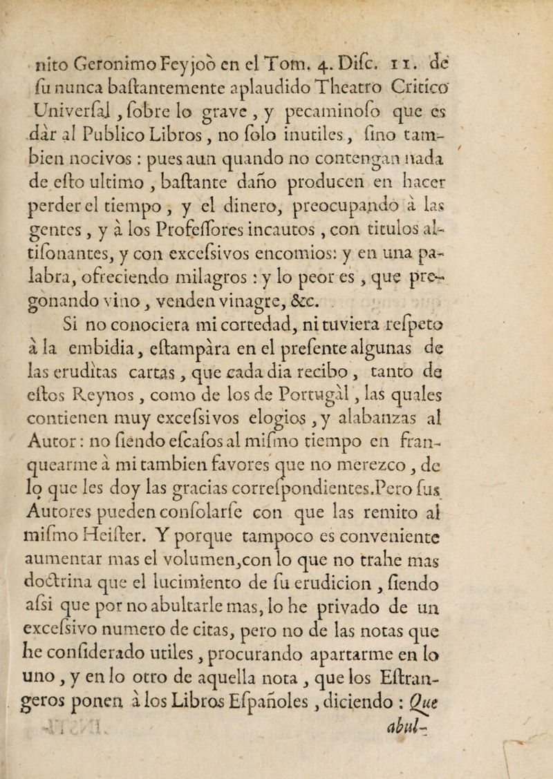 «ito Gerónimo Feyjoo en el Tom. 4. Difc. 11. de fu nunca baífantemente aplaudido Theatro Critico' Univerfa] , {obre lo grave , y peca m i no fo que es dar al Publico Libros, no íolo inutiles, fino tam¬ bién nocivos: pues aun quando no contengan nada de elfo ultimo , bañante daño producen en hacer perder el tiempo, y el dinero, preocupando a las gentes, y a los Profesores incautos , con titulos al¬ tisonantes, y con excefsivos encomios: y en una pa¬ labra, ofreciendo milagros: y lo peor es , que pre¬ gonando vino, venden vinagre, &c. Si no conociera mi cortedad, ni tuviera refpeto a la embidia, eftampara en el prefente algunas de las eruditas cartas, que cada dia recibo , canto de elfos Pveynos, como de los de Portugal, las quales contienen muy exceísivos elogios , y alabanzas al Autor: no Siendo eícafos al mifmo tiempo en fran¬ quearme a mi cambien favores que no merezco, de loq uc les doy las gracias correspondientes.Pero fus Autores pueden confolaríe con que las remito ai mifmo Heiífer. Y porque tampoco es conveniente aumentar mas el volumen,con lo que no trahe mas doctrina que el lucimiento de fu erudición , fíendo afsi que por no abultarle mas, lo he privado de un excefsivo numero de citas, pero no de las notas que he confiderado utiles, procurando apartarme en lo uno, y en lo otro de aquella nota , que los Eílran- geros ponen, a los Libros Efpañoles, diciendo : Que