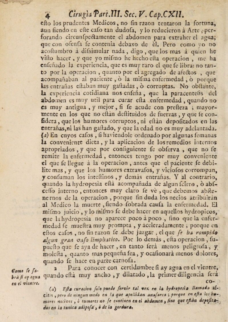 Como fe fa¬ bra ft ¿y agua en el vientre* 4 Cirugía Tari.lU. Sec. V. Cap.CXll. cito los prudentes Medicos, no fin razón tentaron la fortuna, aun fiendo en efte cafo tan dudofa, y lo reducieron á Arte , per¬ forando circunfpe&amente el abdomen para extrahet el agua; que con ofenfa fe contenía debaxo de el. Pero como yo no acoftumbro á difsimular nada, digo , que los mas á quien he vifto hacer , y que yo mifmo he hecho ella operación , me ha cnfeñado la experiencia, que es muy raro el que fe libra: no tan¬ to por la operación , quanto por el agregado de afectos , que acompañaban al paciente , ó la mifma enfermedad , 6 porque ks entrañas eftaban muy galladas , 6 corruptas. No obftante, la experiencia cotidiana nos enfeña , que la paracentesis del abdomen es muy útil para curar efta enfermedad , quando no £s muy antigua , y mejor, fi fe acude con prefteza i mayor- mente en los que no eftán deílituidos de fuerzas , y que fe con- íidera, que los humores corruptos, n¡ eftán depofitados en las entrañas,ni las han gallado, y que la edad no es muy adelantada. (a) En cuyos cafos , fi haviendole ordenado por algunas (emanas la conveniente dieta, y la aplicación de los remedios internos apropriados , y que por configúrente fe obferva , que no fe remite la enfermedad , entonces tengo por muy conveniente el que fe llegue á la operación , antes que el paciente fe debi¬ lite mas , y que los humores extravafos, y viciofos corrompan, y confuman los inteftinos , y demás entrañas. Y al contrario, quando la hydropesia eftá acompañada de algún farro , b abf- ceftb interno , entonces muy claro fe ve , que debemos abfte- nernos déla operación , porque fin duda los necios atribuirán al Medico la muerte , fiendo fobrada caüfa la enfermedad. El mifmo juicio , y lo rnífmo fe debe hacer en aquellos hydropicos, que la hydropesia no aparece poco á poco , fino que la enfer¬ medad fe mueftra muy prompta , y aceleradamente ¿ porque en eftos cafas , no fin razan fe debe juzgar , el que fe ha rompido algún gran vafe limphatko. Por lo demás , efta operación , fu- puefto que fe aya de hacer , en tanto ierá menos peligróla, y molefta, quanto mas pequeña fea, y ocafionará menos dolores, quando fe hace en parte carnofa. 2 Para conocer con certidumbre fi ay agua en el vientre, quando eftá muy ancho,)7 dilatado, la primer diligencia ferá co- (a) fjia curación folo Puede fsrvir tal vez. en la hydropesia llamada af- CÍtfs , pero de mngun modo en la que apellidan anafarca ; porq&e en efta tes bu» mores nocivos, o tumores no fe con finen en el abdomen j tino que ejfán depofíta* det en h túnica adipofá, $ ds la gordura» /