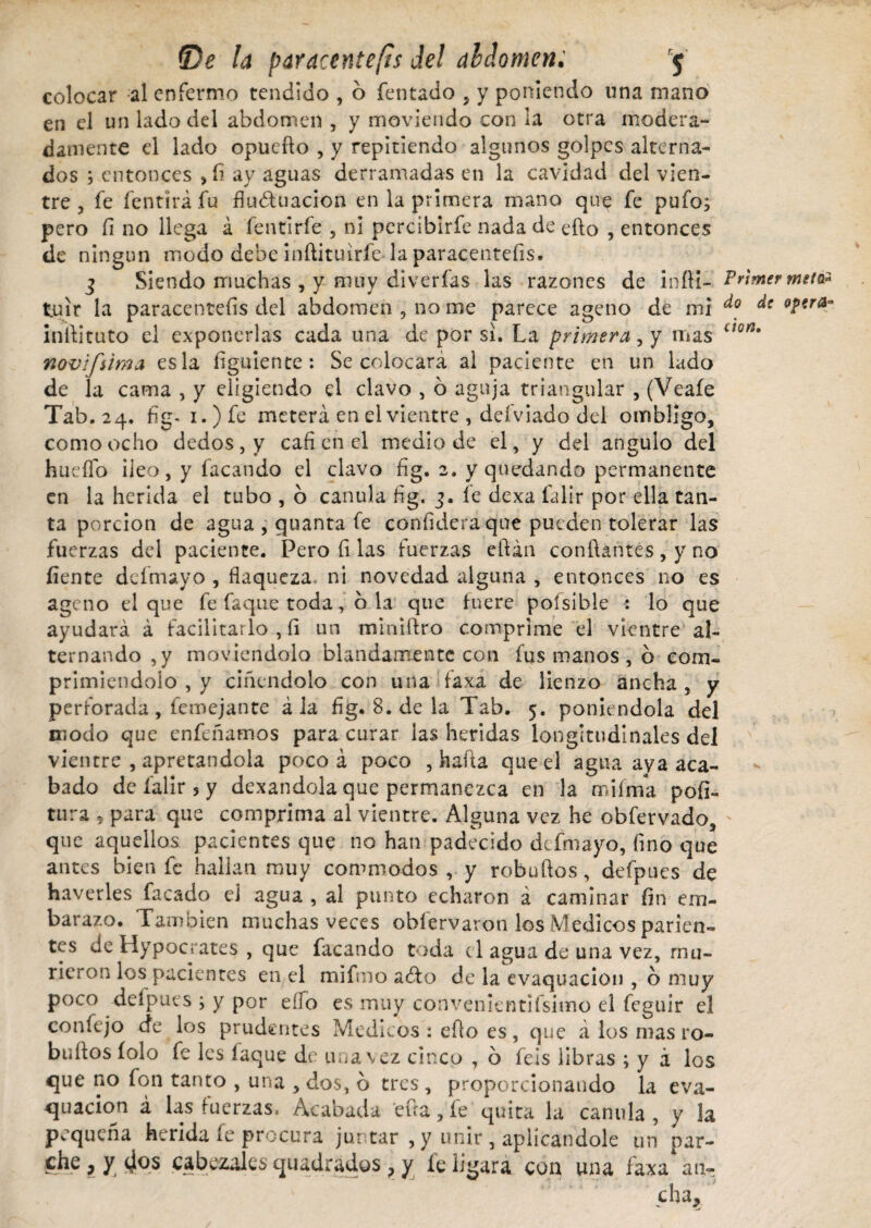 colocar al enfermo tendido , ó fentado , y poniendo una mano en el un lado del abdomen , y moviendo con la otra modera¬ damente el lado opuefio , y repitiendo algunos golpes alterna¬ dos ; entonces >1? ay aguas derramadas en la cavidad del vien¬ tre , fe fentirá fu fluriuarion en la primera mano que fe pufo; pero fi no llega á fentirfe , ni percibirfe nada de ello , entonces de ningún modo debe inftituirfe la paracenteíis. 3 Siendo muchas , y muy diverfas las razones de infii- tuir la paracenteíis del abdomen , no me parece ageno de mi infiituto el exponerlas cada una de por si. La primera, y mas novifúma es la íiguiente: Se colocará ai paciente en un lado de la cama , y eligiendo el clavo , 6 aguja triangular , (Veaíe Tab. 24, fig- i.)fe meterá en el vientre , defviado del ombligo, como ocho dedos, y cafí en el medio de el, y del angulo del huello íleo, y facando el clavo fig. 2. y quedando permanente en la herida el tubo , o cánula fig. 3. fe dexa falir por ella tan¬ ta porción de agua , quanta fe confidera que pueden tolerar las fuerzas del paciente. Pero fi las fuerzas eftán confiantes, y no fíente defmayo , flaqueza, ni novedad alguna , entonces no es ageno el que fe Caque toda, ó.'la que fuere poísible : lo que ayudará á facilitarlo , fi un miniftro comprime el vientre al¬ ternando ,y moviéndolo blandamente con fus manos , 6 com¬ primiéndolo , y ciñendolo con una faxa de lienzo ancha , y perforada, femejante á la fig. 8. de la Tab. 5. poniéndola del modo que enfeñamos para curar las heridas longitudinales del vientre , apretándola poco á poco , hafta que el agua aya aca¬ bado de falir 3 y dexandola que permanezca en la miíma pofi- tura * para que comprima al vientre. Alguna vez he obfervado, que aquellos pacientes que no han padecido defmayo, fino que antes bien fe hallan muy commodos , y robuftos, defpues de haverles facado el agua , al punto echaron á caminar fin em¬ barazo. También muchas veces oblervaron los Médicos parien¬ tes de Hypocrates , que facando toda el agua de una vez, mu¬ rieron los pacientes en el mifmo ario de la evaquacion , o muy poco defpues ; y por elfo es muy convenientifsimo el feguir el con fe jo efe los prudentes Medicos : efio es , que á los mas ro- bufíos íolo fe les faque de una vez cinco , ó feis libras ; y á los que no fon tanto , una , dos, ó tres , proporcionando la eva¬ quacion á las fuerzas. Acabada eua, fe quita la canilla, y la pequeña herida fe procura juntar , y unir , aplicándole un par¬ che , y (jos cabezales quadrados ? y fe ligara con una faxa* an¬ cha* Primer meta* do de Opera¬ ción,
