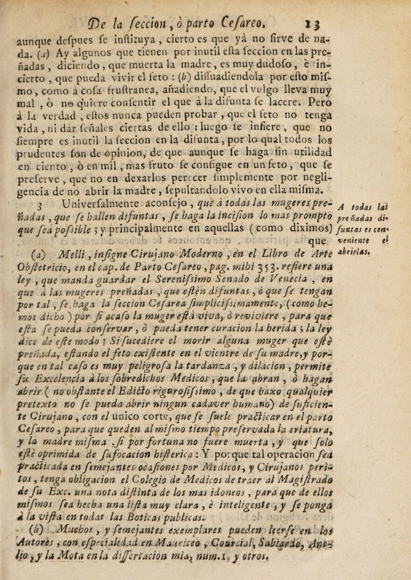 aunque defpues fe inftiruya, cierto es que ya no íirve de na¬ da. (a) Ay algunos que tienen por inútil efta feccion en las pre-r nadas, diciendo , que muerta la madre , es muy dudofo, e Jin-; cierto , que pueda vivir el feto : (/;) diíluadiendola por elfo mif- mo , como á cofa fruftranea, añadiendo, que el vulgo lleva muy mal ,6 no quiere conlentir el que ala difunta fe lacere. Pero á la verdad , ellos nunca pueden probar , que el feto no tenga vida , ni dar feñales ciertas de ello : luego le infiere , que no fiempre es inútil la feccion en la difunta , por lo qual todos los prudentes ion de opinión, de que aunque fe haga fin utilidad en ciento , ó en mil, mas fruto fe coníigue en un feto, que fe preferve , que no en dexarlos perecer fimplemente por negli¬ gencia de no abrir la madre , lepultandolo vivo en ella mifma. 3 Univerfalmente aconfejo , que d todas las mugerespre- A t0¿aj ¡ai fiadas, que fe hallen difuntas , fe haga la incifion lo mas prompto preñadas dh que fea pofsible ; y principalmente en aquellas (como diximos) fumas es con* ■ r-.'yjí> r) , que veniente e[ (a) Melli, infigne Cirujano Moderno , en el Libro de Arte ¿brirlau Obfietricio, enelcap.de Parto Cefareo >pag. mihi 353. refiere una ley y que manda guardar el Serenifsimo Senado de Venecia , en que d las muyeres preñadas , que efien difuntas , ó que fe tengan por tal y fe haga la feccion Cejarea Jim plic ifsi fn artiente y (como he-* rnos dicho ) por fi acafo la muger efid viva9 o reviviere , para que efta fe pueda con fervar , 0 pueda tener curación la herida > la ley dice de efe modo ) Si fucediere el morir alguna muger que ejié preñada, eftando el feto exifienie en el vientre ele fu madre,y por¬ que en tal cafo es muy peligrofa la tardanza 9y dilación , permite fu Excelencia d los fobredichos Medicos , que la abran , 0 hagan abrir ( no oh fiante el EdiBo rigurofifsimo , de que baxo qu ¿siquier pretexto no fe pueda abrir ningún cadaver humano') de fu fie ien+ te Cirujano , con el unico corte, que fe fuclt praBicar en el parto Cefareo , para que queden almifmo tiempo prefervada la criatura, y la madre mifma ,Ji por fortuna no fuere muerta ,y que folo efie oprimida de fufocacion bift erica : Y porque tal operación fea practicada en femejantes ocafiones por Médicos, y Cirujanos perla tos , tenga obligación el Colegio de Medicos de traer al Magifirado de fu Exc• una nota dijUnta de los mas idoneos, para que de ellos tnifmos fea hecha una lifta muy clara , e inteligente , y fe ponga ¿ la vi fia en todas las Boticas publicas. (b) Muchos y y fe mejant es exemplares pueden leer fe en; los ■Autores , con efprciakdad en Maurice o , Courdaf Sabiqrdo? lio ¡y ¡a Mota en la disertación mia> mm*u y otros*